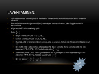 LAVENTAMINEN:
• Vain samannimiset (=nimittäjässä eli alakerrassa sama numero) murtoluvut voidaan laskea yhteen tai
vähentää
• Etsi erinimisten murtolukujen nimittäjien (=alakertojen) kertotauluista tulo, joka löytyy kummankin
kertotaulusta.
• Kirjan sivulla 90 asia on selitetty hyvin
• Esim.
3
4
–
1
3
 Neljän kertotaulun tulot: 4, 8, 12, 16,…
 Kolmen kertotaulun tulot: 3, 6, 9, 12, 15,…
 Huomaat, että 12 on ensimmäinen numero, joka on yhteinen. Haluat siis yhteiseksi nimittäjäksi luvun
12.
 Nyt mietit, millä 4 pitää kertoa, jotta saadaan 12. Se on kolmella. Kerrot kolmella sekä ylä- että
alakerran: 3 * 3= 9, 3*4 = 12. Ekasta luvusta tulee
3
4
→
9
12
 Sitten mietit, millä 3 pitää kertoa, jotta saadaan 12. se on neljällä. Kerrot neljällä sekä ylä- että
alakerran: 4*1=4, 4*3=12. Toisesta luvusta tulee
1
3
->
4
12
 Nyt voit laskea:
3
4
–
1
3
=
9
12
–
4
12
=
5
12
 