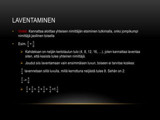 LAVENTAMINEN
• Vinkki: Kannattaa aloittaa yhteisen nimittäjän etsiminen tutkimalla, onko jompikumpi
nimittäjä jaollinen toisella
• Esim.
2
4
+
5
8
 Kahdeksan on neljän kertotaulun tulo (4, 8, 12, 16, …), joten kannattaa laventaa
siten, että kasista tulee yhteinen nimittäjä.
 Joudut siis laventamaan vain ensimmäisen luvun, toiseen ei tarvitse koskea:
2
4
lavennetaan sillä luvulla, millä kerrottuna neljästä tulee 8. Sehän on 2:
2
4
->
4
8

2
4
+
5
8
=
4
8
+
5
8
=
9
8
=1
1
8
 