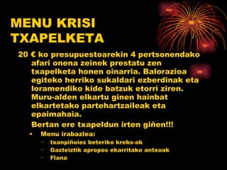 20 € ko presupuestoarekin 4 pertsonendako afari onena zeinek prestatu zen txapelketa honen oinarria. Balorazioa egiteko herriko sukaldari ezberdinak eta loramendiko kide batzuk etorri ziren. Muru-alden elkartu ginen hainbat elkartetako partehartzaileak eta epaimahaia.  Bertan ere txapeldun irten giñen!!! Menu irabazlea:  txanpiñoiez beteriko krebs-ak Gazteiztik apropos ekarritako antxoak Flana MENU KRISI TXAPELKETA 