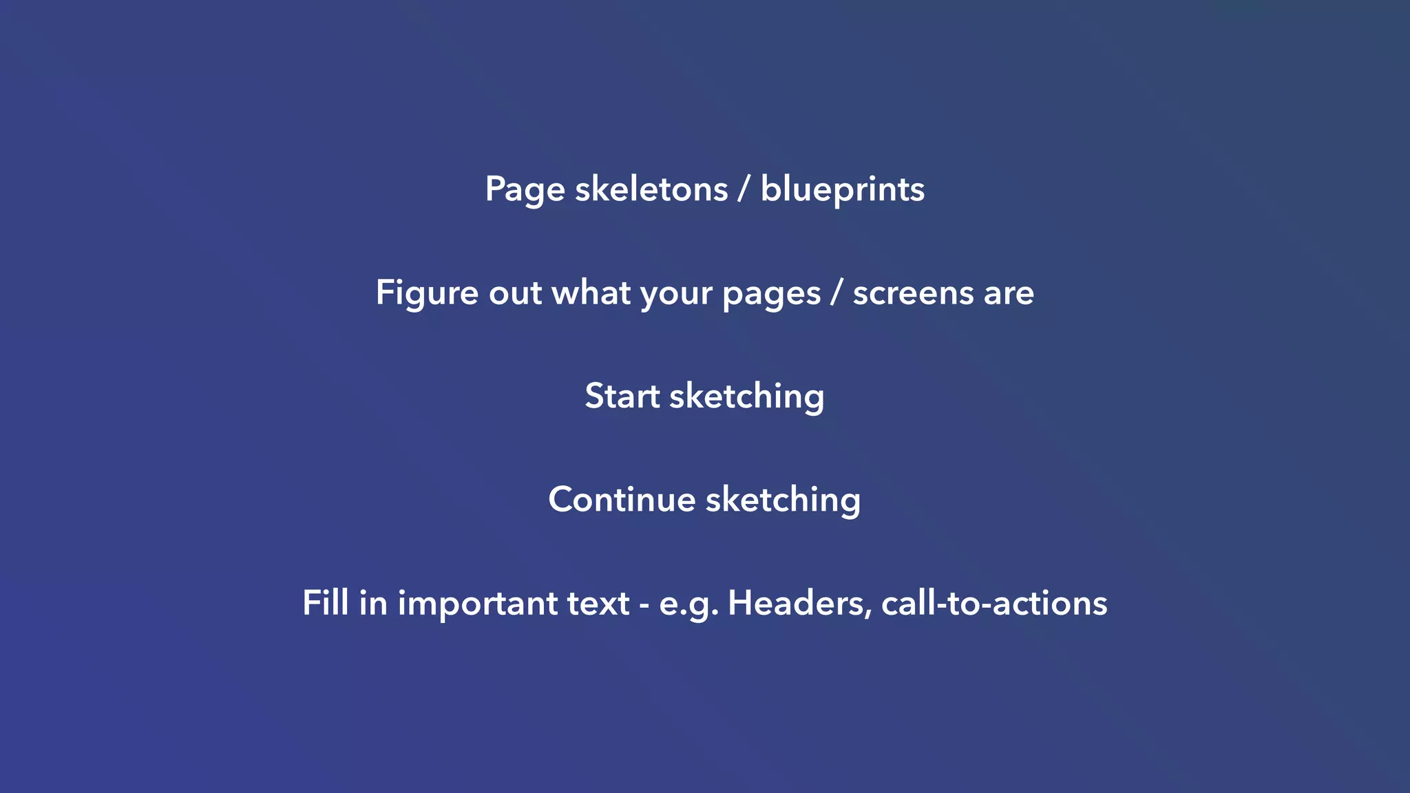 Page skeletons / blueprints
Figure out what your pages / screens are
Start sketching
Continue sketching
Fill in important text - e.g. Headers, call-to-actions
 