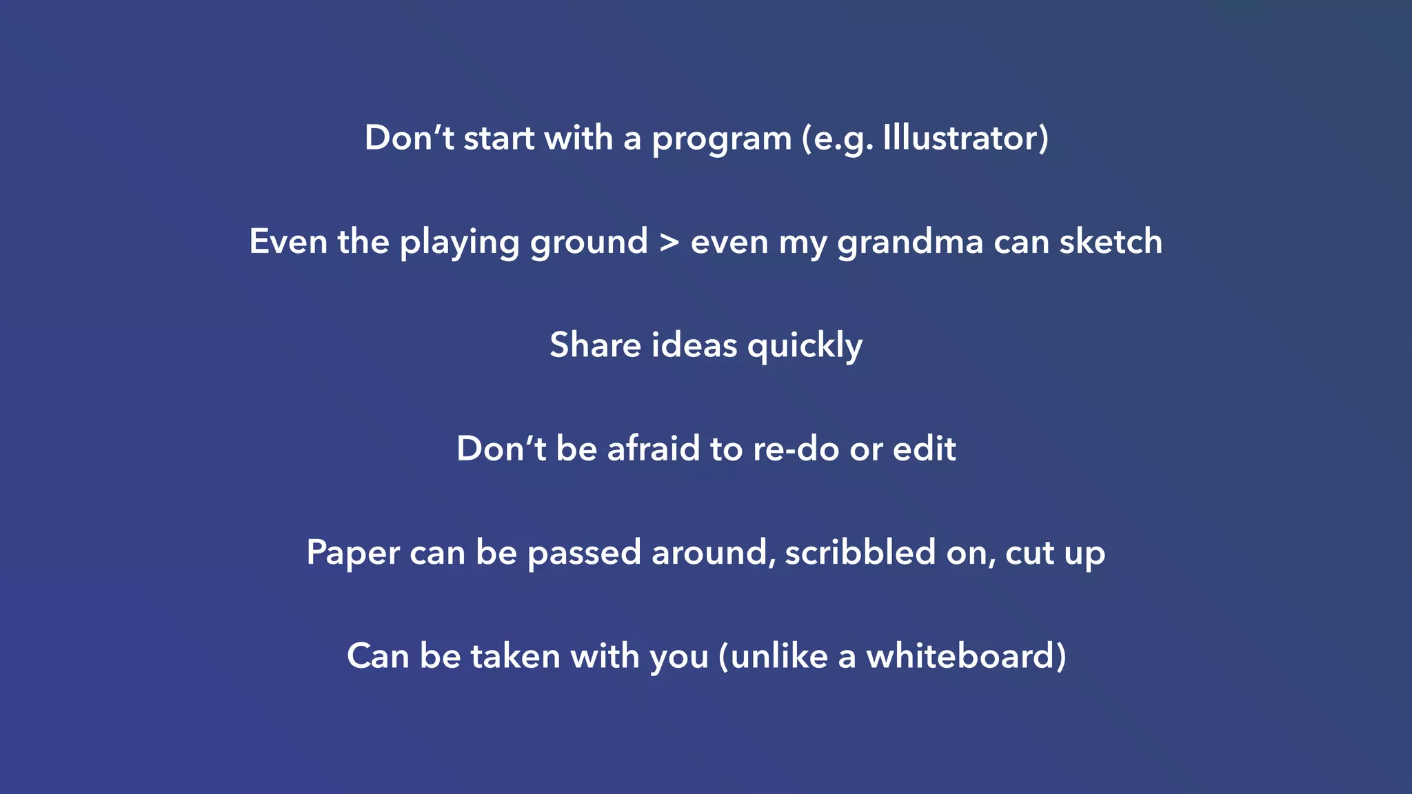 Don’t start with a program (e.g. Illustrator)
Even the playing ground > even my grandma can sketch
Share ideas quickly
Don’t be afraid to re-do or edit
Paper can be passed around, scribbled on, cut up
Can be taken with you (unlike a whiteboard)
 