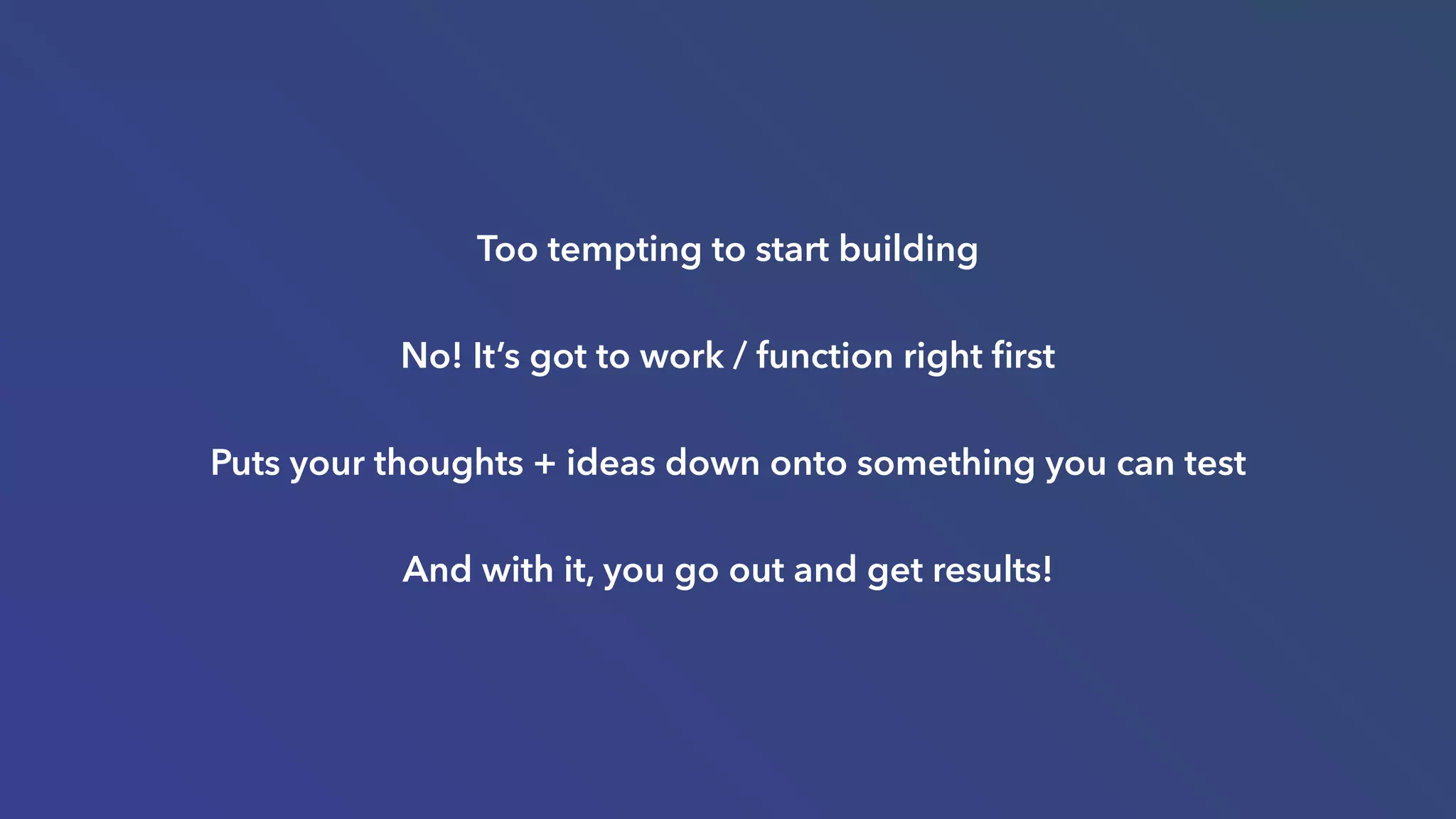 Too tempting to start building
No! It’s got to work / function right ﬁrst
Puts your thoughts + ideas down onto something you can test
And with it, you go out and get results!
 