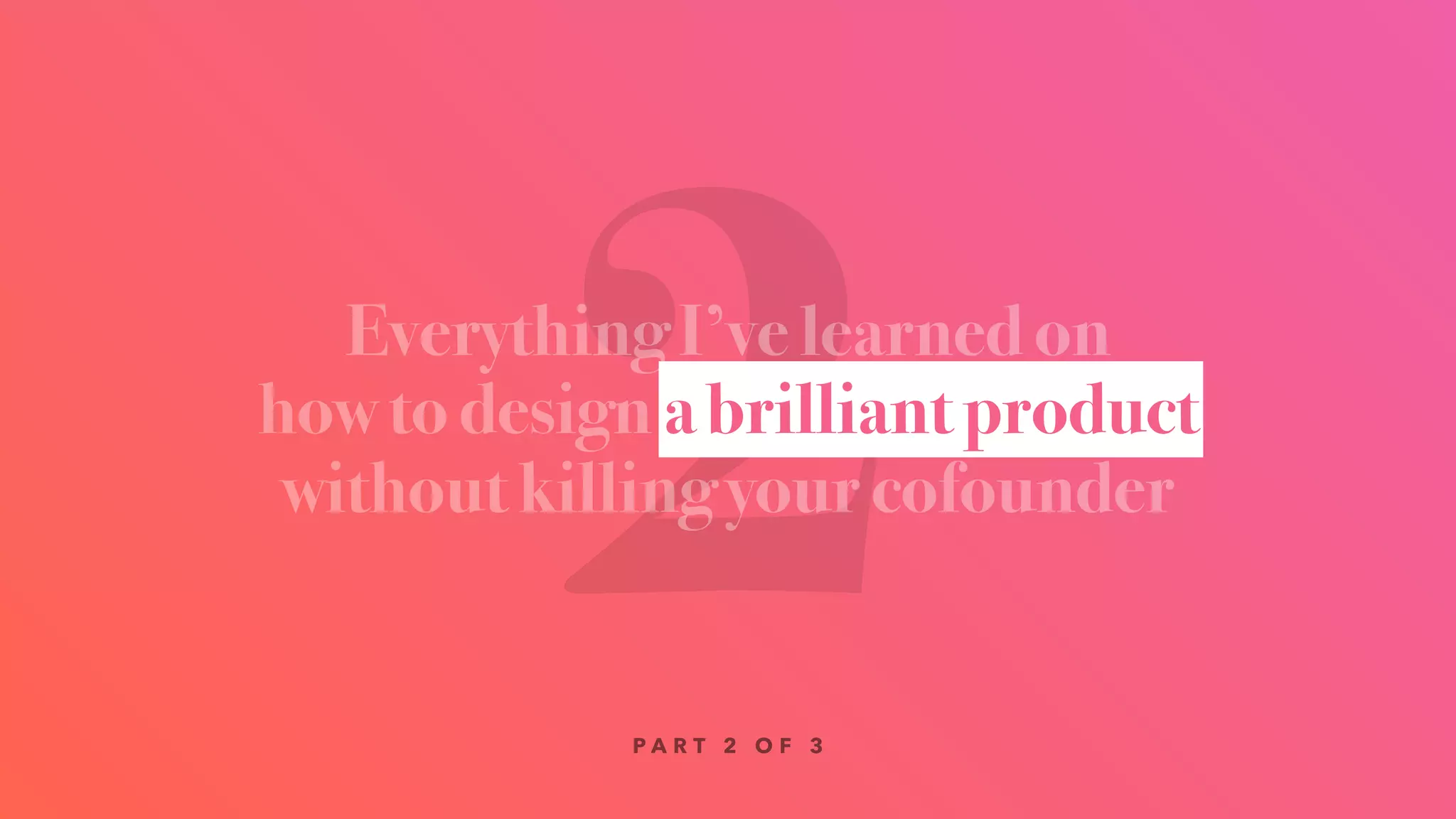 2Everything I’ve learned on
how to design a brilliant product
without killing your cofounder
a brilliant product
P A R T 2 O F 3
 