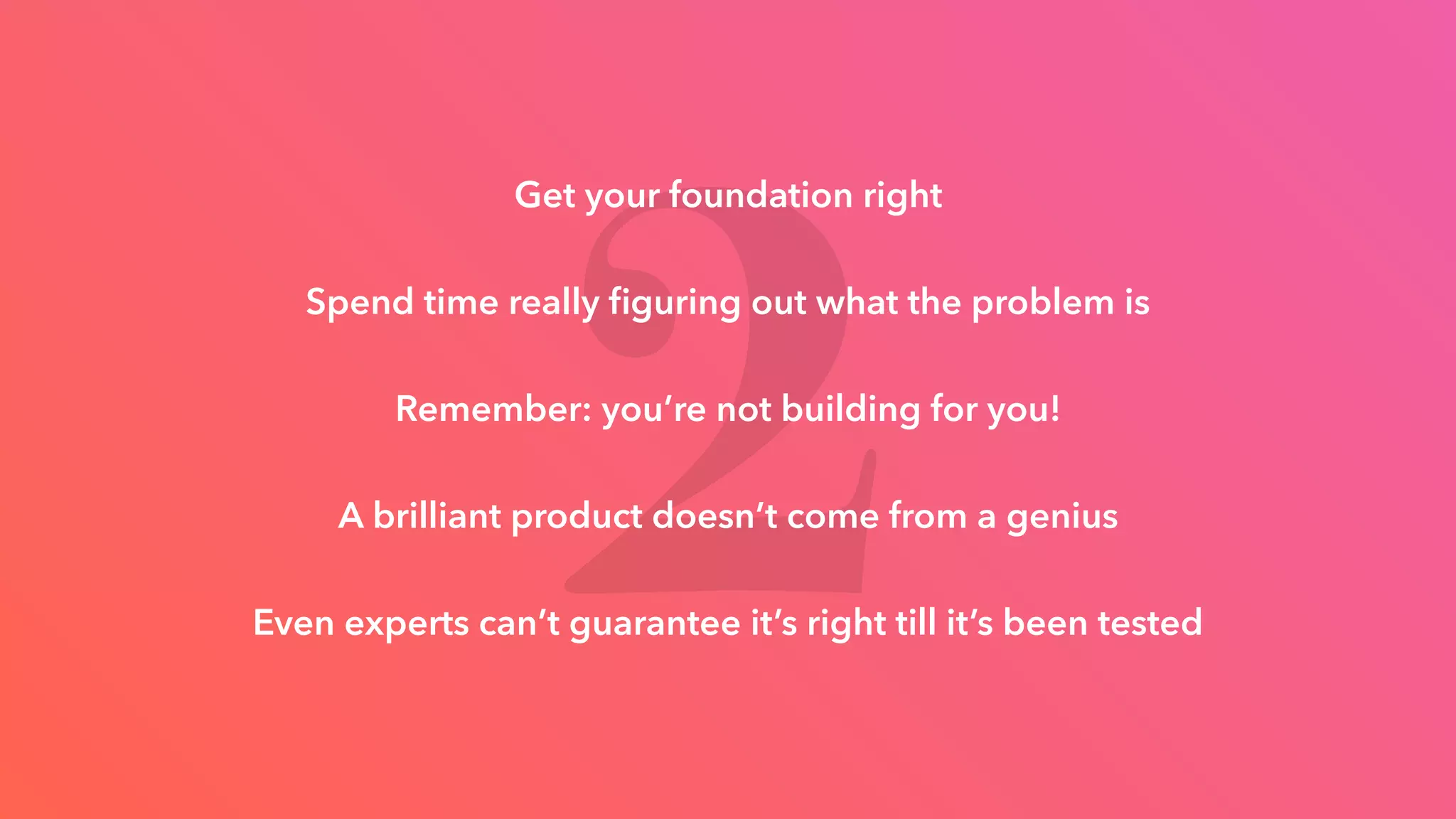 2
Get your foundation right
Spend time really ﬁguring out what the problem is
Remember: you’re not building for you!
A brilliant product doesn’t come from a genius
Even experts can’t guarantee it’s right till it’s been tested
 