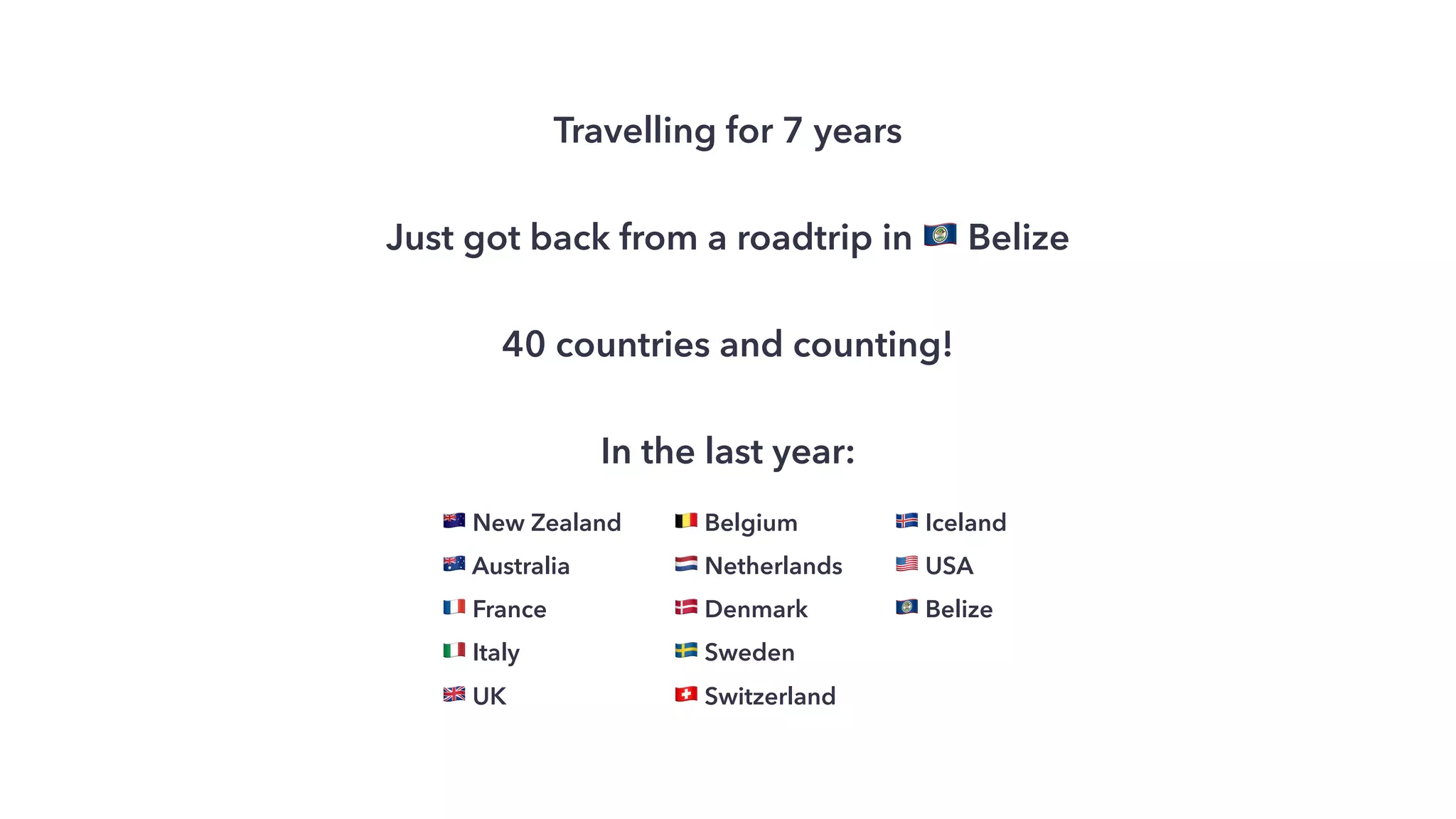 Travelling for 7 years
Just got back from a roadtrip in ! Belize
40 countries and counting!
In the last year:
" New Zealand
# Australia
$ France
% Italy
& UK
' Iceland
( USA
! Belize
) Belgium
* Netherlands
+ Denmark
, Sweden
- Switzerland
 