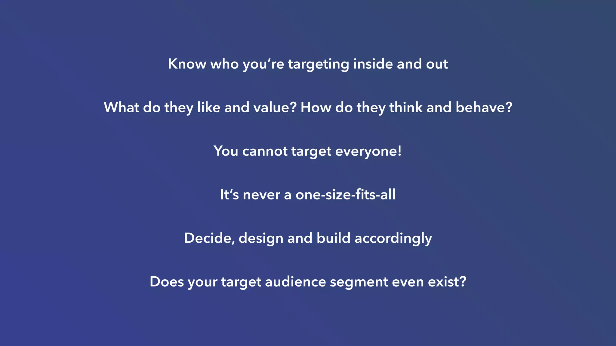 Know who you’re targeting inside and out
What do they like and value? How do they think and behave?
You cannot target everyone!
It’s never a one-size-ﬁts-all
Decide, design and build accordingly
Does your target audience segment even exist?
 