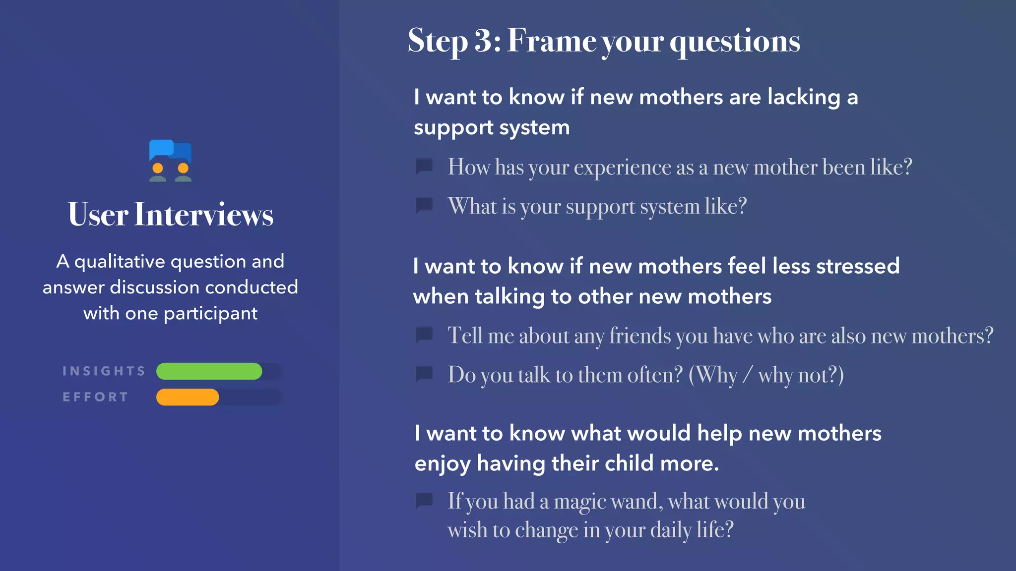 I N S I G H T S
E F F O R T
User Interviews
A qualitative question and
answer discussion conducted
with one participant
Step 3: Frame your questions
I want to know if new mothers are lacking a
support system
I want to know if new mothers feel less stressed
when talking to other new mothers
I want to know what would help new mothers
enjoy having their child more.
How has your experience as a new mother been like?
What is your support system like?
Tell me about any friends you have who are also new mothers?
Do you talk to them often? (Why / why not?)
If you had a magic wand, what would you
wish to change in your daily life?
 