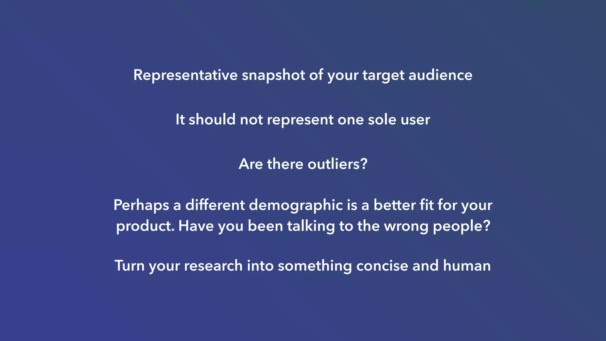 Representative snapshot of your target audience
It should not represent one sole user
Are there outliers?
Perhaps a different demographic is a better ﬁt for your
product. Have you been talking to the wrong people?
Turn your research into something concise and human
 