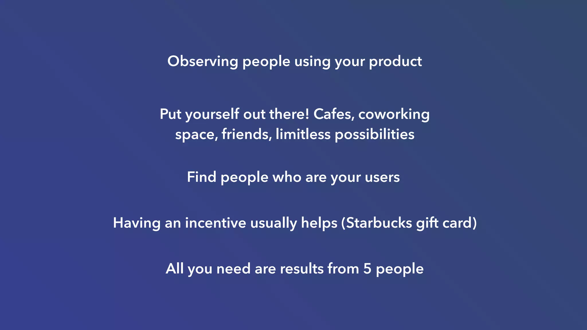 Find people who are your users
Having an incentive usually helps (Starbucks gift card)
All you need are results from 5 people
Put yourself out there! Cafes, coworking
space, friends, limitless possibilities
Observing people using your product
 