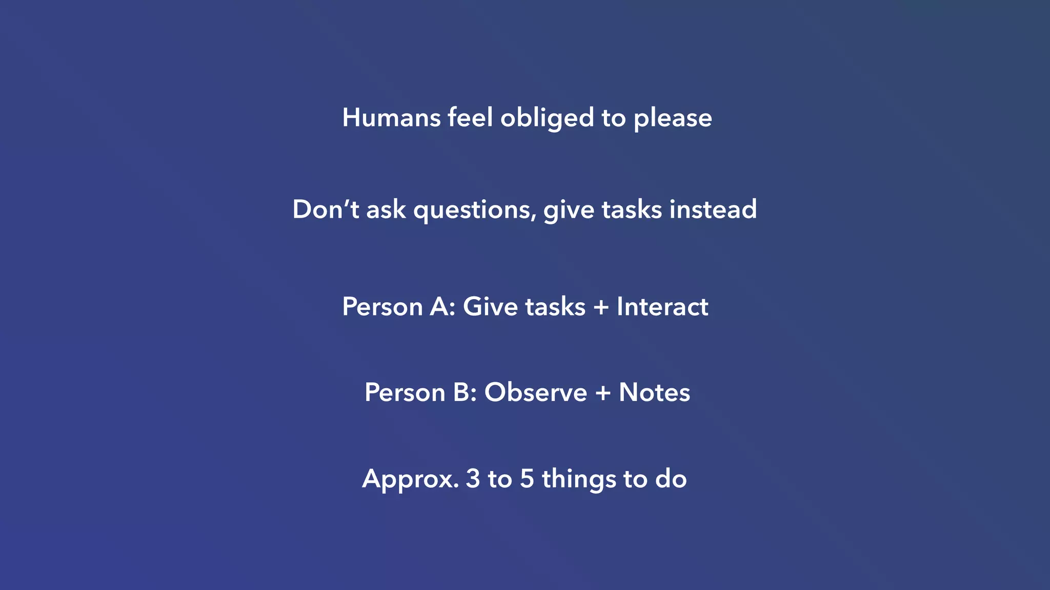 Don’t ask questions, give tasks instead
Person A: Give tasks + Interact
Person B: Observe + Notes
Approx. 3 to 5 things to do
Humans feel obliged to please
 