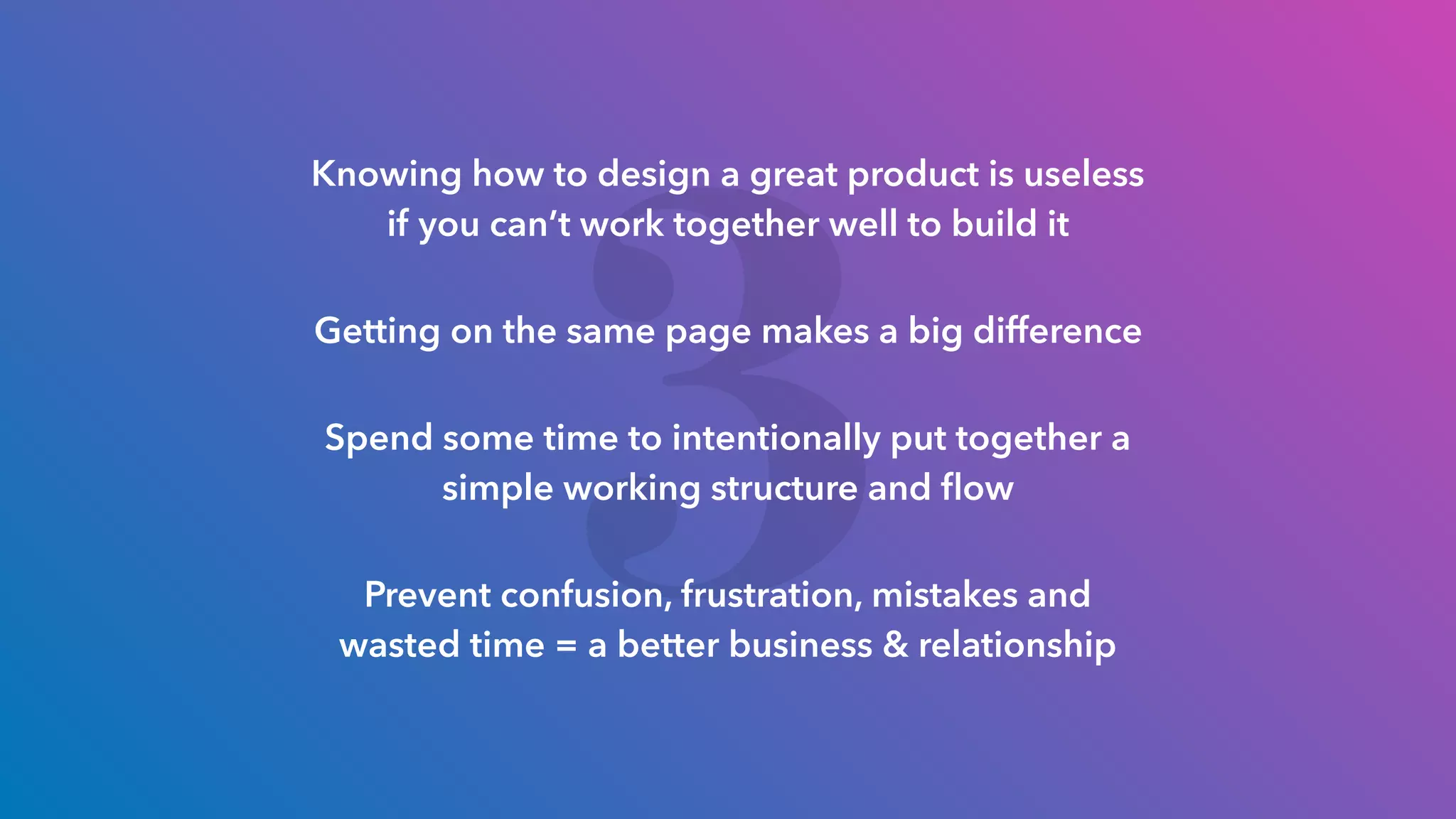 3
Knowing how to design a great product is useless
if you can’t work together well to build it
Getting on the same page makes a big difference
Spend some time to intentionally put together a
simple working structure and ﬂow
Prevent confusion, frustration, mistakes and
wasted time = a better business & relationship
 