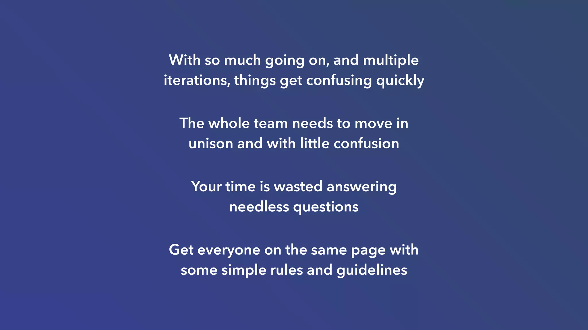 With so much going on, and multiple
iterations, things get confusing quickly
The whole team needs to move in
unison and with little confusion
Your time is wasted answering
needless questions
Get everyone on the same page with
some simple rules and guidelines
 