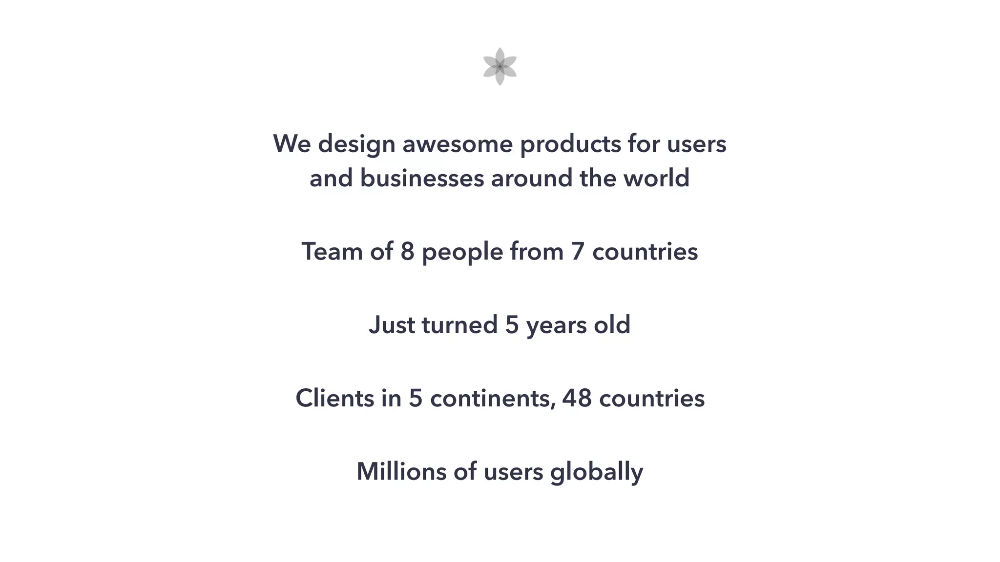 We design awesome products for users
and businesses around the world
Team of 8 people from 7 countries
Just turned 5 years old
Clients in 5 continents, 48 countries
Millions of users globally
 