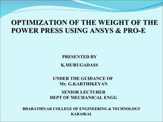 OPTIMIZATION OF THE WEIGHT OF THE POWER PRESS USING ANSYS & PRO-E BHARATHIYAR COLLEGE OF ENGINEERING & TECHNOLOGY KARAIKAL UNDER THE GUIDANCE OF  Mr. G.KARTHIKEYAN SENIOR LECTURER DEPT OF MECHANICAL ENGG PRESENTED BY K.MURUGADASS 