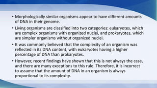 • Morphologically similar organisms appear to have different amounts
of DNA in their genome.
• Living organisms are classified into two categories: eukaryotes, which
are complex organisms with organized nuclei, and prokaryotes, which
are simpler organisms without organized nuclei.
• It was commonly believed that the complexity of an organism was
reflected in its DNA content, with eukaryotes having a higher
percentage of DNA than prokaryotes.
• However, recent findings have shown that this is not always the case,
and there are many exceptions to this rule. Therefore, it is incorrect
to assume that the amount of DNA in an organism is always
proportional to its complexity.
 