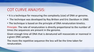 COT CURVE ANALYSIS:
• It is a technique for measuring the complexity (size) of DNA or genome.
• The technique was developed by Roy Britten and Eric Davidson in 1960.
• The technique is based on the principle of DNA renaturation kinetics.
Principle: The rate of renaturation is directly proportional to the number of
times the sequences are present in the genome.
Given enough time all DNA that is denatured will reassociate or reanneal in
a given DNA sample.
The more the repetitive sequence the less will be the time taken for
renaturation.
 