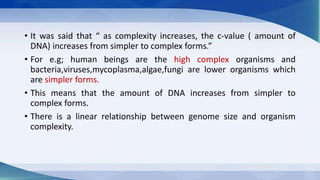 • It was said that “ as complexity increases, the c-value ( amount of
DNA) increases from simpler to complex forms.”
• For e.g; human beings are the high complex organisms and
bacteria,viruses,mycoplasma,algae,fungi are lower organisms which
are simpler forms.
• This means that the amount of DNA increases from simpler to
complex forms.
• There is a linear relationship between genome size and organism
complexity.
 