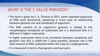 WHAT IS THE C VALUE PARADOX?
• This term is given by C. A. Thomas in 1971, when repeated sequences
of DNA were discovered, explaining in every case no relationship
between genome size and complexity of organisms.
• The DNA content of an organism’s genome is related to the
morphological complexity of eukaryotes but it is observed that it is
different in higher eukaryotes.
• In higher eukaryotes there is no correlation between complexity and
genomic size; this is called the C value paradox. Genome size is the
total amount of DNA contained within the copy of a single genome.
• It is measured in terms of picograms and base pairs.
 