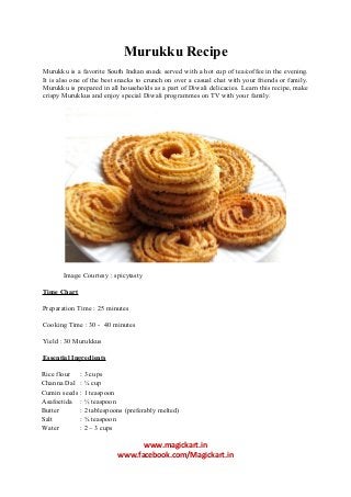Murukku Recipe
Murukku is a favorite South Indian snack served with a hot cup of tea/coffee in the evening.
It is also one of the best snacks to crunch on over a casual chat with your friends or family.
Murukku is prepared in all households as a part of Diwali delicacies. Learn this recipe, make
crispy Murukkus and enjoy special Diwali programmes on TV with your family.

Image Courtesy : spicytasty
Time Chart
Preparation Time : 25 minutes
Cooking Time : 30 - 40 minutes
Yield : 30 Murukkus
Essential Ingredients
Rice flour
Channa Dal
Cumin seeds
Asafoetida
Butter
Salt
Water

: 3 cups
: ¼ cup
: 1 teaspoon
: ½ teaspoon
: 2 tablespoons (preferably melted)
: ¾ teaspoon
: 2 – 3 cups

www.magickart.in
www.facebook.com/Magickart.in

 