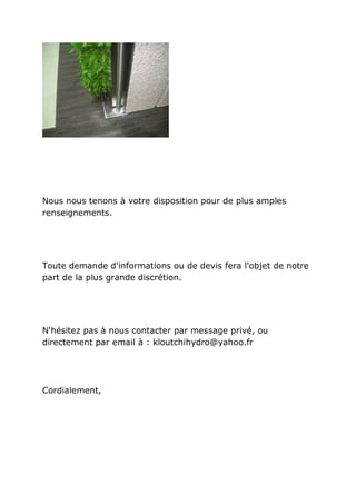 Nous nous tenons à votre disposition pour de plus amples
renseignements.




Toute demande d'informations ou de devis fera l'objet de notre
part de la plus grande discrétion.




N'hésitez pas à nous contacter par message privé, ou
directement par email à : kloutchihydro@yahoo.fr




Cordialement,
 