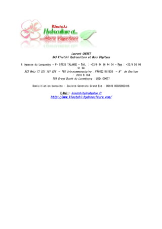 Laurent CHERET
                      SAS Kloutchi Hydroculture et Murs Végétaux

8 impasse du Languedoc - F- 57525 TALANGE - Tél. : +33/6 64 96 44 04 - Fax : +33/9 56 99
                                          51 94
   RCS Metz TI 521 181 826 - TVA Intracommunautaire : FR65521181826 - N° de Gestion
                                      : 2010 B 164
                       TVA Grand Duché du Luxembourg : LU24100077

        Domiciliation bancaire : Société Générale Grand Est : 00149 00020062416

                            E-Mail: kloutchihydro@yahoo.fr
                     http://www.kloutchi-hydroculture.com/
 
