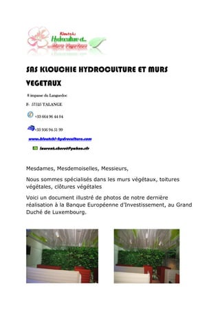 SAS KLOUCHIE HYDROCULTURE ET MURS
VEGETAUX
8 impasse du Languedoc

F- 57525 TALANGE

    +33 664 96 44 04


    +33 956 94 51 99

www.kloutchi-hydroculture.com

      laurent.cheret@yahoo.cfr



Mesdames, Mesdemoiselles, Messieurs,

Nous sommes spécialisés dans les murs végétaux, toitures
végétales, clôtures végétales

Voici un document illustré de photos de notre dernière
réalisation à la Banque Européenne d’Investissement, au Grand
Duché de Luxembourg.
 