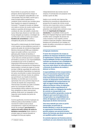 9998
A POLÍTICA EUROPEIA DE TRANSPORTES
futuro, fechar as suas portas aos navios
perigosos, deverá, logicamente, integrar os
navios com tripulações subqualificadas e sub-
-remuneradas. Para este efeito, convém que a
União Europeia defina rapidamente as
condições sociais mínimas que considera dever
fazer respeitar em relação às tripulações. A
Comissão (105
) propõe-se encetar um diálogo
com todos os actores do mundo marítimo, para
analisar as questões da formação e das
condições de vida e de trabalho a bordo dos
navios. Nesta base, deverá ser mais fácil, numa
Europa alargada que duplicou a tonelagem da
sua frota, lutar contra os navios que arvoram
bandeira de conveniência e contra a
emergência de portos de conveniência.
Seja qual for a determinação da União Europeia
a este respeito, um dos problemas essenciais é a
ausência de poder de controlo da Organização
Marítima Internacional (OMI), que estabelece
regras sem poder verificar a sua correcta
aplicação pelos Estados de bandeira. A
Organização Marítima Internacional deve dotar-
-se de meios de controlo que levem os Estados
de bandeira a assumir as suas responsabilidades.
A exemplo do que se fez no âmbito da
Organização Internacional da Aviação Civil, a
União Europeia, na perspectiva do alargamento,
deveria apoiar a iniciativa do Japão no sentido
de dotar a OMI de capacidade de auditoria dos
Estados de bandeira. Especialistas na inspecção
de navios, reconhecidos no plano internacional,
poderiam assim efectuar missões de auditoria
que permitissem aos Estados de bandeira
identificar as anomalias que os seus navios
apresentam. Esta seria a primeira etapa de um
controlo do respeito dos compromissos
internacionais assumidos por todos os Estados
partes nas Convenções da OMI. Se as
recomendações destas auditorias não tiverem
força obrigatória no plano internacional,
poderão, ainda assim, ser integradas na lista
negra dos navios banidos dos portos da
Comunidade.
Convirá, igualmente, encontrar inspiração nas
melhores práticas desenvolvidas no plano
nacional em matéria social ou fiscal,
nomeadamente o regime de tributação em
função da tonelagem, para favorecer o
regresso do maior número de navios às
bandeiras comunitárias. Neste sistema, o
armador paga um imposto baseado na
tonelagem da frota que explora,
independentemente das receitas reais da
empresa. A Comissão fará uma proposta neste
sentido a partir de 2002.
Impõe-se um controlo mais rigoroso das
bandeiras de conveniência, especialmente na
perspectiva do respeito das normas sociais
mínimas, não só para lutar contra os acidentes
com navios que transportam matérias
poluentes, mas também para contrariar a nova
forma de organização da imigração
clandestina. A actualidade mostra que há
fileiras de imigração ilegal que operam fazendo
encalhar navios carregados de pessoas nas
costas europeias. A este respeito, conviria
combinar inspecções dirigidas a determinadas
bandeiras de conveniência com medidas no
quadro da política comunitária em matéria de
cooperação judiciária.
A imigração clandestina
O sector dos transportes não escapa ao
problema da imigração clandestina. Existem
já regulamentos e práticas administrativas
(responsabilidade civil dos transportadores,
controlos nas fronteiras) com a finalidade de
reduzir a entrada de migrantes irregulares,
mas esses meios devem ser reforçados, já que
a dimensão do problema não tenderá a
diminuir no futuro.
A responsabilidade civil dos transportadores,
que é um instrumento importante na luta
contra a imigração clandestina, não está
ainda inteiramente harmonizada a nível
europeu. As disposições estritas relativas à
responsabilidade dos transportadores em
vigor em alguns Estados-Membros são
objecto de diversas críticas. As objecções
levantadas incidem especialmente na
questão de saber se a delegação das tarefas
de controlo no transportador é um
instrumento político apropriado, no grau de
diligência que é possível esperar de um
transportador e na compatibilidade dos
efeitos da legislação nesta matéria com as
disposições do direito internacional.
Uma mesa-redonda que reúna as partes
interessadas, em particular os
Estados-Membros, o sector dos transportes e
as organizações humanitárias, deverá
permitir preparar uma possível iniciativa
ulterior da Comissão, que deverá ter por base
um equilíbrio político razoável.
Os controlos rigorosos nas fronteiras externas
constituem um outro elemento-chave da luta(105
) COM(2001) 188 final.
 