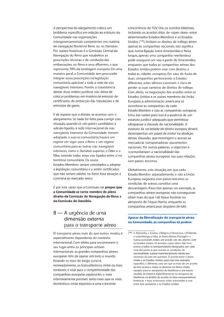 A perspectiva do alargamento coloca um
problema específico em relação ao estatuto da
Comunidade nas organizações
intergovernamentais competentes em matéria
de navegação fluvial no Reno ou no Danúbio.
Por razões históricas, é a Comissão Central da
Navegação do Reno que estabelece as
prescrições técnicas e de condução das
embarcações no Reno e seus afluentes, o que
representa 70% da tonelagem europeia. De uma
maneira geral, a Comunidade tem procurado
integrar essas prescrições na legislação
comunitária aplicável a toda a rede de vias
navegáveis interiores. Porém, a coexistência
destas duas ordens jurídicas não deixa de
colocar problemas em matéria de emissão de
certificados, de protecção das tripulações e de
emissões de gases.
É de esperar que a divisão se acentue com o
alargamento. Se nada for feito para corrigir esta
situação, quando os seis países candidatos à
adesão ligados à rede internacional de vias
navegáveis interiores da Comunidade tiverem
adoptado o acervo comunitário, haverá um
regime em vigor para o Reno e um regime
comunitário para as outras vias navegáveis
interiores, como o Danúbio superior, o Óder e o
Elba, estando todas estas vias ligadas entre si no
território comunitário. Os novos
Estados-Membros seriam convidados a adoptar
a legislação comunitária e a emitir certificados
que não seriam válidos no Reno. Esta situação é
contrária ao mercado único.
É por esta razão que a Comissão vai propor que
a Comunidade se torne membro de pleno
direito da Comissão de Navegação do Reno e
da Comissão do Danúbio.
B — A urgência de uma
dimensão externa
para o transporte aéreo
O transporte aéreo, mais do que outros modos, é
especialmente dependente do contexto
internacional. Com efeito, para encontrarem o
seu lugar entre os principais actores
internacionais, as grandes companhias aéreas
europeias têm de operar em todo o mundo.
Estando os voos de longo curso e,
nomeadamente, os transatlânticos, entre os mais
rentáveis, é vital para a competitividade das
companhias europeias explorá-los o mais
intensivamente possível, tanto mais que os voos
domésticos estão expostos a uma crescente
concorrência do TGV. Ora, os acordos bilaterais,
incluindo os acordos ditos de «open skies» entre
determinados Estados-Membros e os Estados
Unidos (106
), limitam os direitos de tráfego aéreo
apenas às companhias nacionais. Isto significa
que, numa ligação entre Amesterdão e Nova
Iorque, apenas uma companhia neerlandesa
pode assegurar um voo a partir de Amesterdão,
enquanto que todas as companhias aéreas dos
Estados Unidos podem voar com destino a
todas as cidades europeias. Em caso de fusão de
duas companhias pertencentes a Estados
diferentes, estes últimos correriam o risco de
perder as suas carteiras de direitos de tráfego.
Com efeito, na negociação dos acordos entre os
Estados Unidos e os países membros da União
Europeia, a administração americana só
reconhece as companhias de cada
Estado-Membro e não as companhias europeias.
Uma das razões para isso é a ausência de um
estatuto jurídico adequado que permitisse
ultrapassar a cláusula da nacionalidade. O
estatuto da sociedade de direito europeu deverá
desempenhar um papel de motor na abolição
destas cláusulas, que restringem o acesso ao
mercado às transportadoras «puramente»
nacionais. Por outras palavras, o objectivo é
«comunitarizar» a nacionalidade das
companhias aéreas europeias nas suas relações
com países terceiros.
Globalmente, esta situação, em que cada
Estado-Membro separadamente, e não a União
Europeia, negoceia com países terceiros as
condições de acesso, constitui uma
desvantagem. Para citar apenas um exemplo, as
companhias aéreas europeias não conseguiram
obter mais do que 160 faixas horárias no
aeroporto de Tóquio Narita, enquanto as
companhias americanas dispõem de 640.
Apesar da liberalização do transporte aéreo
na Comunidade, as companhias só podem
(106
) A Alemanha, a Áustria, a Bélgica, a Dinamarca, a Finlândia,
o Luxemburgo, a Itália, os Países Baixos, Portugal e a
Suécia assinaram, todos, um acordo «de céu aberto» com
os Estados Unidos. Os acordos «open skies» dão livre
acesso a todos os transportadores designados por cada
uma das partes e que reúnam as condições de
nacionalidade (capital maioritariamente detido por
nacionais do país em questão). O acordo entre o Reino
Unido e os Estados Unidos, para citar este exemplo
específico, é diferente, uma vez que se trata de um acordo
de livre acesso a todos os destinos no Reino Unido,
excepto para os aeroportos de Heathrow e, em menor
medida, de Gatwick. Especificamente no aeroporto de
Heathrow, no âmbito do acordo só duas transportadoras
britânicas e duas americanas estão autorizadas a voar
entre este aeroporto e os Estados Unidos.
 