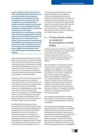 103102
A POLÍTICA EUROPEIA DE TRANSPORTES
operar a partir da sua base nacional e não
têm a possibilidade de efectuar fusões, como
nos outros sectores. Assim, as ligações
transatlânticas estão repartidas entre 20
companhias do lado europeu, contra sete
companhias americanas, que poderão
reduzir-se amanhã a quatro ou cinco, devido
às fusões em curso nos Estados Unidos. As
companhias europeias limitam-se a um único
mercado para as suas ofertas
intercontinentais e, muitas vezes, a um único
«hub». Assim, uma companhia francesa pode
oferecer voos entre Berlim e Málaga, mas não
pode oferecer um voo de Berlim a Nova
Iorque. Os seus concorrentes, nomeadamente
as companhias americanas, possuem, por seu
turno, vários «hubs», a partir dos quais, com
base em alianças entre companhias, podem
propor ligações intercontinentais, tendo
como destino final a Comunidade ou outros
destinos.
Este contexto internacional explica, em grande
parte, a situação actual do sector do transporte
aéreo: cada uma das três primeiras companhias
americanas transporta, anualmente, uma média
de 90 milhões de passageiros, contra os 30 a 40
milhões das maiores companhias europeias.
Entre estas, as mais pequenas não dispõem de
um mercado doméstico de dimensão suficiente
para assegurar a sua competitividade.
É urgente, portanto, desenvolver uma dimensão
externa do transporte aéreo, à medida da
importância do acervo no plano interno. Foi por
este motivo que a Comissão contestou perante
o Tribunal de Justiça das Comunidades
Europeias a compatibilidade dos acordos «open
skies». Sem esperar pela resolução deste
contencioso, é urgente que os Estados-Membros
aceitem que a Comunidade seja o negociador
dos acordos aéreos, nomeadamente com os
Estados Unidos, tal como o foi com a Islândia, a
Noruega, a Suíça e os países candidatos.
A Comunidade, juntamente com os seus
principais parceiros, deve fundar estes acordos
em princípios que garantam, nomeadamente, a
liberdade de acesso aos direitos de tráfego, a
igualdade em termos de concorrência, a
protecção da segurança e do ambiente e a
supressão das regras de propriedade. É nestes
princípios que assenta o conceito de zona
transatlântica dos transportes aéreos, com que a
Comissão propõe substituir os actuais acordos
transatlânticos. A zona transatlântica criará o
maior espaço aéreo liberalizado do mundo:
qualquer companhia aérea, europeia ou
americana, poderá operar livremente, sem
restrições em matéria de direito de tráfego e no
respeito pelas regras acordadas entre as partes
em matéria de concorrência, de segurança e de
ambiente. Estas regras serão geridas no seio de
instâncias comuns. Do mesmo modo, será
necessário estudar a possibilidade de abrir
negociações com outros parceiros importantes,
em especial o Japão e a Rússia.
C — O imperativo de realizar
um programa
de envergadura mundial:
Galileu
A radionavegação por satélite é uma tecnologia
que permite ao utilizador de um receptor captar
sinais emitidos por vários satélites em
constelação, para determinar com muita
precisão a cada momento, para além da hora
exacta, a posição em longitude, latitude e
altitude.
Esta tecnologia tem conhecido um crescente
sucesso e é todos os dias dotada de novas
aplicações. A sua utilização e o seu mercado
abrangem uma multiplicidade de actividades,
tanto públicas como privadas e de diferentes
tipos, como os transportes (localização e
medição da velocidade de veículos, seguros,
etc.), as telecomunicações (sinais para a
integração de redes, interconexões bancárias,
conexão de redes eléctricas), passando pela
medicina (acompanhamento de pacientes à
distância), a justiça (controlo de indivíduos em
liberdade condicional), as alfândegas (inquéritos
no terreno) ou a agricultura (sistemas de
informação geográfica).
A tecnologia de radionavegação por satélite
tem, portanto, um evidente carácter estratégico
e é susceptível de gerar benefícios económicos
consideráveis.
Ora, actualmente, esta tecnologia é dominada
apenas pelos Estados Unidos, com o sistema GPS,
e pela Rússia, com o sistema «Glonass», ambos
financiados para fins militares, o que tem como
consequência, nomeadamente, que os seus sinais
podem ser interrompidos ou degradados a
qualquer momento, em defesa dos interesses
próprios destes dois países. Foi o que se passou,
aliás, quando os Estados Unidos cortaram o sinal
GPS durante a guerra do Kosovo. A sua fiabilidade
 