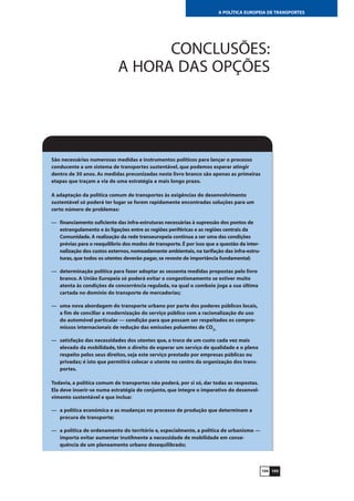 105104
A POLÍTICA EUROPEIA DE TRANSPORTES
CONCLUSÕES:
A HORA DAS OPÇÕES
São necessárias numerosas medidas e instrumentos políticos para lançar o processo
conducente a um sistema de transportes sustentável, que podemos esperar atingir
dentro de 30 anos. As medidas preconizadas neste livro branco são apenas as primeiras
etapas que traçam a via de uma estratégia a mais longo prazo.
A adaptação da política comum de transportes às exigências do desenvolvimento
sustentável só poderá ter lugar se forem rapidamente encontradas soluções para um
certo número de problemas:
— financiamento suficiente das infra-estruturas necessárias à supressão dos pontos de
estrangulamento e às ligações entre as regiões periféricas e as regiões centrais da
Comunidade.A realização da rede transeuropeia continua a ser uma das condições
prévias para o reequilíbrio dos modos de transporte.É por isso que a questão da inter-
nalização dos custos externos,nomeadamente ambientais,na tarifação das infra-estru-
turas,que todos os utentes deverão pagar,se reveste de importância fundamental;
— determinação política para fazer adoptar as sessenta medidas propostas pelo livro
branco. A União Europeia só poderá evitar o congestionamento se estiver muito
atenta às condições de concorrência regulada, na qual o comboio joga a sua última
cartada no domínio do transporte de mercadorias;
— uma nova abordagem do transporte urbano por parte dos poderes públicos locais,
a fim de conciliar a modernização do serviço público com a racionalização do uso
do automóvel particular — condição para que possam ser respeitados os compro-
missos internacionais de redução das emissões poluentes de CO2;
— satisfação das necessidades dos utentes que, a troco de um custo cada vez mais
elevado da mobilidade, têm o direito de esperar um serviço de qualidade e o pleno
respeito pelos seus direitos, seja este serviço prestado por empresas públicas ou
privadas; é isto que permitirá colocar o utente no centro da organização dos trans-
portes.
Todavia, a política comum de transportes não poderá, por si só, dar todas as respostas.
Ela deve inserir-se numa estratégia de conjunto, que integre o imperativo do desenvol-
vimento sustentável e que inclua:
— a política económica e as mudanças no processo de produção que determinam a
procura de transporte;
— a política de ordenamento do território e, especialmente, a política de urbanismo —
importa evitar aumentar inutilmente a necessidade de mobilidade em conse-
quência de um planeamento urbano desequilibrado;
 