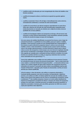 — a política social e da educação, por uma reorganização dos ritmos de trabalho e dos
horários escolares;
— a política de transporte urbano a nível local, em especial nas grandes aglome-
rações;
— a política orçamental e fiscal, a fim de ligar a internalização dos custos externos,
nomeadamente ambientais, à conclusão da rede transeuropeia;
— a política de concorrência, que deverá assegurar, especialmente no sector ferro-
viário, que a abertura do mercado não seja entravada pelas companhias domi-
nantes já presentes no mercado, em sintonia com o objectivo de altos níveis de
qualidade dos serviços públicos;
— a política de investigação relativa aos transportes na Europa, a fim de tornar mais
coerentes os vários esforços desenvolvidos a nível comunitário, nacional e privado,
na linha do conceito de espaço europeu da investigação.
Um certo número de medidas identificadas no presente livro branco, como o lugar do
automóvel particular e a qualidade do serviço público, passa por opções e medidas
decididas a nível nacional no quadro de uma subsidiariedade bem compreendida. O
livro branco, na parte referente às propostas (anexo I), centra-se nas cerca de 60
medidas a tomar a nível comunitário. A exemplo do que se passa noutros domínios,
como os da energia, telecomunicações e serviços financeiros, importa que se desen-
volva no sector dos transportes a nível europeu uma nova forma de regulação, fazendo
agir de forma coordenada as autoridades nacionais de regulação, que gradualmente
vão surgindo, por exemplo, para a atribuição de faixas horárias na aviação e de canais
horários nos caminhos-de-ferro ou, ainda, na segurança rodoviária. Este é um fenó-
meno sintomático da nova governança (107
).
Como já foi sublinhado, estas medidas são mais ambiciosas do que parecem. É preciso
ter consciência de que, em termos do processo de aprovação — que, na maior parte dos
casos, implica a co-decisão Parlamento Europeu/Conselho —, é necessário efectuar uma
ruptura com a prática seguida até agora pelos ministros dos Transportes de procura
sistemática do consenso. É necessário dar pleno efeito às possibilidades abertas pelo
Tratado de Maastricht, e alargadas pelos Tratados de Amesterdão e de Nice, de tomar
decisões por maioria qualificada.
A fim de acelerar o ritmo de decisão e de verificar os progressos efectuados, a
Comissão decidiu programar uma série de reuniões, correspondendo a objectivos
precisos, e irá realizar, em 2005, um balanço global da execução das medidas preconi-
zadas no livro branco. Este balanço terá em conta as consequências económicas, sociais
e ambientais (108
) das medidas propostas e basear-se-á numa análise detalhada dos
impactos do alargamento susceptíveis de alterar a estrutura do sistema de transportes
europeu. Por outro lado, a Comissão procurará, na medida do possível, quantificar os
objectivos anunciados e tenciona, para este efeito, apresentar em 2002 uma comuni-
cação para especificar estes objectivos.
(107
) «Governança Europeia: um livro branco» [COM(2001) 428].
(108
) Acompanhamento realizado no quadro do mecanismo «TERM»:Transport and Environment Reporting Mechanism.
 