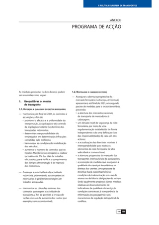 109
A POLÍTICA EUROPEIA DE TRANSPORTES
ANEXO I
PROGRAMA DE ACÇÃO
As medidas propostas no livro branco podem
ser resumidas como segue:
1. Reequilibrar os modos
de transporte
1.1. REFORÇAR A QUALIDADE DO SECTOR RODOVIÁRIO
— Harmonizar, até final de 2001, os controlos e
as sanções, a fim de:
• promover a eficácia e a uniformidade da
interpretação, da aplicação e do controlo
da legislação existente no domínio dos
transportes rodoviários;
• determinar a responsabilidade do
empregador em determinadas infracções
cometidas pelo motorista;
• harmonizar as condições de imobilização
dos veículos;
• aumentar o número de controlos que os
Estados-Membros são obrigados a realizar
(actualmente, 1% dos dias de trabalho
efectuados), para verificar o cumprimento
dos tempos de condução e de repouso
dos motoristas.
— Preservar a atractividade da actividade
rodoviária, promovendo as competências
necessárias e garantindo condições de
trabalho adequadas.
— Harmonizar as cláusulas mínimas dos
contratos que regem a actividade de
transporte, a fim de permitir a revisão de
tarifas em caso de aumento dos custos (por
exemplo, com o combustível).
108
1.2. REVITALIZAR O CAMINHO-DE-FERRO
— Assegurar a abertura progressiva do
mercado ferroviário na Europa. A Comissão
apresentará, até final de 2001, um segundo
pacote de medidas para o sector ferroviário,
prevendo:
• a abertura dos mercados nacionais
de transporte de mercadorias à
cabotagem;
• um elevado nível de segurança da rede
ferroviária, por meio de uma
regulamentação estabelecida de forma
independente e de uma definição clara
das responsabilidades de cada um dos
actores;
• a actualização das directivas relativas à
interoperabilidade para todos os
elementos da rede ferroviária de alta
velocidade e convencional;
• a abertura progressiva do mercado dos
transportes internacionais de passageiros;
• a promoção de medidas que assegurem a
qualidade dos serviços ferroviários e os
direitos dos utentes. Uma proposta de
directiva fixará especificamente as
condições de indemnização em caso de
atrasos ou de falta às obrigações do serviço.
Serão igualmente propostas outras medidas
relativas ao desenvolvimento de
indicadores de qualidade do serviço, às
condições contratuais, à transparência da
informação aos passageiros e aos
mecanismos de regulação extrajudicial de
conflitos.
 