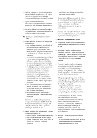 — Reforçar a segurança ferroviária, através da
apresentação de uma directiva e da criação
de uma estrutura comunitária para a
interoperabilidade e a segurança ferroviárias.
— Apoiar a construção de novas
infra-estruturas, nomeadamente corredores
ferroviários com prioridade às mercadorias.
— Iniciar um diálogo com o sector ferroviário
no quadro de um acordo voluntário, a fim de
reduzir os impactos ambientais.
1.3. CONTROLAR O CRESCIMENTO DO TRANSPORTE
AÉREO
— Propor até 2004, no quadro do céu único, a
instituição de:
• uma entidade reguladora forte, dotada de
recursos suficientes e autónomos em
relação aos vários interesses em jogo,
capaz de definir objectivos que assegurem
o crescimento do tráfego e garantam a
segurança;
• um mecanismo que assegure aos militares
a preservação das suas capacidades
defensivas, explorando as possibilidades
de cooperação para tornar a organização
do espaço aéreo globalmente mais eficaz;
• um diálogo com os parceiros sociais, que
poderá começar pelos controladores
aéreos, e que permita, a exemplo da
experiência noutros domínios, uma
concertação sobre a política comum
aeronáutica que tenha uma incidência
social considerável. Este diálogo poderá
conduzir a acordos entre as organizações
envolvidas;
• uma cooperação com o Eurocontrol que
permita recorrer às suas competências e
ao seu saber técnico para desenvolver e
gerir as regras comunitárias;
• um sistema de vigilância, inspecção e
sanção que assegure a efectiva aplicação
das regras.
— Repensar, no quadro da Organização da
Aviação Civil Internacional, a tributação do
transporte aéreo e negociar a criação, até
2004, de um imposto sobre o querosene e a
modulação das taxas de rota.
— Lançar em 2002 uma reflexão sobre o futuro
dos aeroportos, a fim de:
• explorar melhor as capacidades existentes;
• rever o sistema de taxas aeroportuárias;
• integrar o transporte aéreo numa lógica de
sistema com os outros modos de
transporte;
• identificar a necessidade de novas infra-
-estruturas aeroportuárias.
— Apresentar, em 2003, uma revisão do sistema
de atribuição de faixas horárias, de forma a
aumentar o acesso ao mercado, tendo em
conta a necessidade de reduzir as
incidências ambientais nos aeroportos
comunitários.
— Negociar com os Estados Unidos um acordo
aéreo transatlântico comum, que substituirá
os presentes acordos «open skies».
1.4. ADAPTAR O SISTEMA MARÍTIMO E FLUVIAL
— Desenvolver as infra-estruturas necessárias à
materialização de verdadeiras auto-estradas
do mar.
— Simplificar o quadro regulamentar do
transporte marítimo e fluvial, promovendo,
em especial, a criação de balcões únicos para
as formalidades administrativas e aduaneiras
e reunindo todos os actores da cadeia
logística.
— Propor um quadro regulamentar para o
controlo da segurança dos passageiros
embarcados em navios que efectuam
cruzeiros na Europa, com vista a reduzir o
risco de atentados, a exemplo do que se fez
no sector dos transportes aéreos.
— Reforçar as regras de segurança marítima,
em cooperação com a Organização Marítima
Internacional e a Organização Internacional
do Trabalho, em especial:
• integrando regras sociais mínimas a
verificar nas inspecções aos navios;
• desenvolvendo um verdadeiro sistema
europeu de gestão do tráfego marítimo.
— Favorecer o regresso do maior número
possível de navios às bandeiras
comunitárias, inspirando-se nas melhores
práticas em matéria social ou fiscal e
propondo, a partir de 2002, medidas no
domínio da tributação em função da
tonelagem bem como a revisão das
orientações relativas aos auxílios estatais no
sector marítimo.
— Melhorar a situação do transporte fluvial,
através:
• da uniformização das prescrições técnicas
para toda a rede comunitária de vias
navegáveis interiores, até 2002;
 