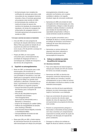 111
A POLÍTICA EUROPEIA DE TRANSPORTES
• da harmonização mais completa dos
certificados de condução para toda a rede
comunitária de vias navegáveis interiores,
incluindo o Reno. A Comissão apresentará
uma proposta neste sentido em 2002;
• da harmonização das condições em
matéria de tempo de repouso dos
membros da tripulação, da composição da
tripulação e do tempo de navegação das
embarcações de navegação interior. A
Comissão apresentará uma proposta neste
sentido em 2002.
1.5. LIGAR O DESTINO DOS MODOS DE TRANSPORTE
— Criar, até 2003, um novo programa de
promoção de soluções alternativas à estrada
(Marco Polo), que poderá ser dotado de um
orçamento da ordem de 30 milhões de
euros anuais, a fim de permitir o arranque de
projectos comerciais.
— Propor, até 2003, um novo quadro
comunitário para o desenvolvimento da
actividade de integração de fretes e a
normalização das unidades de transporte e
das técnicas de carregamento.
2. Suprimir os estrangulamentos
— Rever, em 2001, as orientações para a rede
transeuropeia a fim de absorver os
estrangulamentos, promovendo corredores
com prioridade às mercadorias e uma rede
rápida para os passageiros, através de planos
de gestão de tráfego nos grandes eixos
rodoviários, e alterando a chamada Lista de
Essen, à qual deverão ser acrescentados, a
título indicativo, os seguintes projectos:
• travessia ferroviária de grande capacidade
dos Pirenéus, para o transporte de
mercadorias;
• linha de alta velocidade/transporte
combinado Leste Europeu-
-Paris-Estugarda-Viena;
• ponte-túnel do Fehmarnbelt, entre a
Alemanha e a Dinamarca;
• projecto de navegação por satélite Galileu;
• melhoria da navegabilidade do Danúbio
entre Staubing e Vilshofen;
• linha ferroviária Verona-Nápoles, incluindo
o ramal Bolonha-Milão;
• interoperabilidade ferroviária da rede
ibérica de alta velocidade.
— Elevar para 20%, em 2001, o limite máximo
de intervenção financeira do orçamento da
rede transeuropeia em relação aos principais
estrangulamentos, incluindo os que
subsistem nas fronteiras com os países
candidatos à adesão, e em seguida
introduzir regras de concessão condicional.
— Apresentar, em 2004, uma revisão de maior
envergadura da rede transeuropeia, com vista,
nomeadamente, a integrar as redes dos países
candidatos à adesão, introduzir o conceito de
auto-estradas do mar, desenvolver as
capacidades aeroportuárias e reforçar a
coesão territorial à escala do continente.
— Criar um quadro comunitário com a
finalidade de afectar as receitas provenientes
da tarifação de itinerários concorrentes à
realização de novas infra-estruturas, em
especial ferroviárias.
— Harmonizar as normas mínimas de
segurança dos túneis rodoviários e
ferroviários pertencentes à rede
transeuropeia de transportes.
3. Colocar os utentes no centro
da política de transportes
3.1. SEGURANÇA RODOVIÁRIA
— Fixar como objectivo da União Europeia a
redução para metade, até 2010, do número
de mortos nas estradas europeias.
— Harmonizar até 2005, no domínio dos
transportes comerciais internacionais, as
regras relativas aos controlos e sanções,
nomeadamente no que se refere ao excesso
de velocidade e de álcool ao volante, na rede
rodoviária transeuropeia.
— Elaborar uma lista de locais especialmente
perigosos nos eixos transeuropeus (pontos
negros) e harmonizar a sua sinalização.
— Impor aos construtores de autocarros que
todos os assentos dos veículos sejam
dotados de cintos de segurança. Em 2003,
será apresentada uma proposta de directiva
neste sentido.
— Prevenir os comportamentos perigosos e
desenvolver o intercâmbio de boas práticas
com vista a incentivar um comportamento
responsável na estrada, através de acções de
formação e de educação, em especial dos
jovens condutores.
— Prosseguir os esforços de combate ao
flagelo do álcool ao volante e encontrar
110
 
