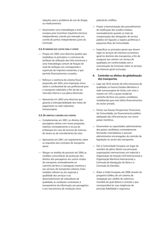 soluções para o problema do uso de drogas
ou medicamentos.
— Desenvolver uma metodologia a nível
europeu para incentivar inquéritos técnicos
independentes, criando por exemplo um
comité de peritos independentes junto da
Comissão.
3.2. A VERDADE DOS CUSTOS PARA O UTENTE
— Propor, em 2002, uma directiva-quadro que
estabeleça os princípios e a estrutura de
tarifação da utilização das infra-estruturas e
uma metodologia comum de fixação do
nível de tarifação, em contrapartida à
supressão de impostos existentes, e que
permita financiamentos cruzados.
— Reforçar a coerência do sistema fiscal,
propondo, até 2003, uma imposição única
sobre o combustível de uso profissional para
o transporte rodoviário, a fim de dar ao
mercado interno a sua plena dimensão.
— Apresentar em 2002 uma directiva que
garanta a interoperabilidade dos meios de
pagamento na rede rodoviária
transeuropeia.
3.3. OS DIREITOS E DEVERES DOS UTENTES
— Complementar, em 2001, os direitos dos
passageiros aéreos com novas propostas,
relativas nomeadamente à recusa de
embarque em caso de excesso de reservas,
de atraso ou de cancelamento de voos.
— Apresentar, em 2001, um regulamento sobre
os requisitos dos contratos de transporte
aéreo.
— Alargar na medida do possível, até 2004, as
medidas comunitárias de protecção dos
direitos dos passageiros aos outros modos
de transporte, nomeadamente ao
caminho-de-ferro, à navegação marítima e
aos serviços de transportes urbanos. Estas
medidas referem-se, em especial, à
qualidade dos serviços e ao
desenvolvimento de indicadores de
qualidade, às condições contratuais, à
transparência da informação aos passageiros
e aos mecanismos de resolução extra-
judicial de conflitos.
— Propor a harmonização dos procedimentos
de notificação dos auxílios estatais,
nomeadamente quando se trate da
compensação das obrigações de serviço
público em ligações a regiões periféricas e
pequenas ilhas da Comunidade.
— Especificar os princípios gerais que devem
reger os serviços de interesse económico
geral no domínio dos transportes, a fim de
assegurar aos utentes um serviço de
qualidade, em conformidade com a
comunicação da Comissão sobre os serviços
de interesse geral na Europa.
4. Controlar os efeitos da globalização
dos transportes
— Ligar até 2010, através de infra-estruturas de
qualidade, os futuros Estados-Membros à
rede transeuropeia da União, com vista a
manter em 35% a quota modal do
caminho-de-ferro nos países candidatos,
mobilizando para este efeito financiamentos
do sector privado.
— Prever, nas futuras Perspectivas Financeiras
da Comunidade, um financiamento público
adequado das infra-estruturas nos novos
países membros.
— Desenvolver as capacidades administrativas
dos países candidatos, nomeadamente
formando controladores e pessoal
administrativo encarregados do controlo da
legislação no sector dos transportes.
— Dar à Comunidade Europeia um lugar de
membro de pleno direito nas principais
organizações internacionais, em especial a
Organização da Aviação Civil Internacional, a
Organização Marítima Internacional, a
Comissão de Navegação do Reno e a
Comissão do Danúbio.
— Dotar a União Europeia, até 2008, através do
programa Galileu, de um sistema de
navegação por satélite de cobertura
mundial, do qual deterá o controlo e que
corresponderá às suas exigências de
precisão, fiabilidade e segurança.
 