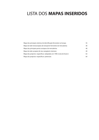 LISTA DOS MAPAS INSERIDOS
Mapa dos principais sistemas de electrificação ferroviária na Europa 35
Mapa da rede transeuropeia de transporte ferroviário de mercadorias 38
Mapa dos principais portos europeus de mercadorias 48
Mapa da rede europeia de vias navegáveis interiores 49
Mapa dos projectos «específicos» adoptados em 1996 («Lista de Essen») 63
Mapa dos projectos «específicos» potenciais 64
 