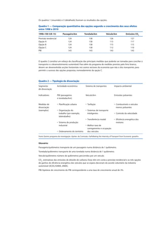 Os quadros 1 (resumido) e 3 (detalhado) ilustram os resultados das opções.
Quadro 1 — Comparação quantitativa das opções segundo o crescimento dos seus efeitos
entre 1998 e 2010
1998=100 (UE-15) Passageiro/km Tonelada/km Veículo/km Emissões CO2
Previsão tendencial 124 138 126 127
Opção A 124 138 115 117
Opção B 124 138 115 115
Opção C 124 138 112 110
PIB 143 143 143 143
O quadro 2 constitui um esboço de classificação das principais medidas que poderão ser tomadas para conciliar o
transporte e o desenvolvimento sustentável. Para além do programa de medidas previsto pelo livro branco,
devem ser desenvolvidas acções horizontais nos outros sectores da economia que não o dos transportes, para
permitir o sucesso das opções propostas, nomeadamente da opção C.
Quadro 2 — Tipologia da dissociação
Segmento Actividade económica Sistema de transportes Impacto ambiental
de dissociação
Indicadores PIB (passageiros Veículo/km Emissões poluentes
e toneladas/km)
Medidas de • Planificação urbana • Tarifação • Combustíveis e veículos
dissociação menos poluentes
(exemplos) • Organização do • Sistemas de transporte
trabalho (por exemplo, inteligentes • Controlo da velocidade
teletrabalho)
• Transferência modal • Eficiência energética dos
• Sistema de produção motores
industrial • Melhor taxa de
carregamento e ocupação
• Ordenamento do território dos veículos
Fonte: Quinto programa de investigação «Sprite» da Comissão: «SePaRating the Intensity of Transport from Economic growth».
Glossário:
Passageiro/quilómetro: transporte de um passageiro numa distância de 1 quilómetro.
Tonelada/quilómetro: transporte de uma tonelada numa distância de 1 quilómetro.
Veículo/quilómetro: número de quilómetros percorridos por um veículo.
CO2:
estimativas das emissões de dióxido de carbono. Estas têm em conta a previsão tendencial e as três opções
de ganhos de eficiência energética dos veículos que se espera decorram do acordo voluntário da indústria
automóvel (ACEA, KAMA, JAMA).
PIB: hipótese de crescimento do PIB correspondente a uma taxa de crescimento anual de 3%.
 