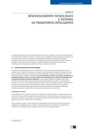 123122
A POLÍTICA EUROPEIA DE TRANSPORTES
ANEXO IV
DESENVOLVIMENTO TECNOLÓGICO
E SISTEMAS
DE TRANSPORTES INTELIGENTES
A inovação tecnológica constitui uma oportunidade a aproveitar para integrar os modos de transporte, optimizar
o seu desempenho, torná-los mais seguros e contribuir para compatibilizar o sistema europeu de transportes com
o respectivo desenvolvimento sustentável. A União Europeia participa muito activamente na inovação
tecnológica dos transportes. Os programas de investigação e desenvolvimento apoiam a inovação a montante,
enquanto as redes transeuropeias constituem o quadro privilegiado de aplicação em grande escala. A
contribuição das tecnologias da sociedade da informação é nesse sentido notável.
1) O desenvolvimento das tecnologias
No período de 1998-2002, calcula-se em 1 700 milhões de euros a contribuição comunitária para os esforços
nacionais e para a indústria em matéria de investigação e desenvolvimento tecnológico (IDT) relativos ao sector
dos transportes, em domínios tão variados como a intermodalidade, a energia ou as tecnologias dos meios de
transporte, incluindo as aplicações telemáticas. Em vez de aumentar em volume este esforço comunitário, será
preferível mantê-lo, no futuro, a um nível constante, mas orientando mais as acções da Comunidade para
os objectivos da política comum de transportes. O novo programa-quadro de investigação 2002-2006
constituirá a ocasião de aplicar estes princípios ao domínio dos transportes. Com efeito, a nova proposta da
Comissão (109
) inclui nos seus objectivos prioritários a criação de novas tecnologias de apoio ao desenvolvimento
de modos de transporte seguros e não poluentes, bem como o desenvolvimento do sistema europeu de
transportes. Nesta proposta de programa-quadro, os domínios prioritários de investigação temática mais
promissores para apoiar a política comum de transportes apresentada no livro branco são:
A) AERONÁUTICA E ESPAÇO
As prioridades de IDT no domínio da aeronáutica incidirão, por um lado, na melhoria do impacto ambiental dos
motores, em termos de emissões gasosas e sonoras, bem como na melhoria da segurança das aeronaves, e, por
outro lado, no aumento da capacidade e da segurança operacional do sistema de gestão do tráfego aéreo, com o
objectivo de promover a iniciativa «Céu Único Europeu».
No que respeita ao espaço, o desenvolvimento do sistema Galileu constitui um dos domínios prioritários das
actividades de investigação e tem por objectivo contribuir para formar as competências e conhecimentos
necessários na Europa para permitir a exploração mais eficaz desta tecnologia emergente.
(109
) COM(2001) 279.
 