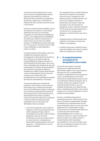 concorrência que já ninguém põe em causa,
tanto mais que é acompanhada pelo nível de
segurança mais elevado do mundo. Esta
abertura foi feita em benefício, principalmente,
da indústria e explica que o crescimento do
tráfego tenha sido, na Europa, mais forte do que
o da economia.
A primeira conquista decisiva da política comum
de transportes concretizou-se numa redução
significativa dos preços no consumidor,
conjugada com uma melhoria da qualidade de
serviço e uma multiplicação das possibilidades
de escolha, que mudaram, inclusivamente, o
modo de vida e de consumo dos cidadãos
europeus. A mobilidade das pessoas, que passou
de 17 km por dia em 1970 para 35 km em 1998,
é hoje considerada um dado adquirido, e
mesmo um direito.
A segunda conquista desta política, a partir dos
resultados dos programas-quadro de
investigação, foi o desenvolvimento de técnicas
mais modernas num quadro europeu de
interoperabilidade. Os projectos, lançados no
final da década de 80, estão agora a dar os seus
frutos, simbolizados pela realização de uma rede
transeuropeia de comboios de alta velocidade e
pelo lançamento do programa Galileu, de
navegação por satélite. Contudo, pode lamentar-
-se que a modernidade da técnica e das infra-
-estruturas nem sempre tenha sido
acompanhada por uma modernização da gestão
das empresas, especialmente as ferroviárias.
O sucesso da abertura dos mercados dos
transportes, nestes últimos 10 anos, não pode
fazer esquecer que a realização do mercado
interno torna dificilmente aceitável as distorções
da concorrência ocasionadas pela ausência de
harmonização fiscal e social. A ausência de um
desenvolvimento harmonioso da política
comum de transportes explica que, actualmente,
o sistema europeu de transportes esteja
confrontado com um certo número de
dificuldades, sendo as principais:
— crescimento desigual dos vários modos de
transporte. Se bem que isto demonstre uma
melhor adaptação de alguns deles às
necessidades da economia moderna, reflecte
igualmente o facto de não serem
considerados no preço do transporte todos
os custos externos e o desrespeito por
determinadas regulamentações sociais e de
segurança — nomeadamente no caso do
transporte rodoviário.
Em consequência disso, a estrada representa
hoje 44% do transporte de mercadorias,
contra 41% para a navegação de curta
distância, 8% para o caminho-de-ferro e 4%
para as vias navegáveis interiores. A
predominância da estrada é ainda mais
acentuada no caso do transporte de
passageiros, em que o rodoviário representa
79% da quota de mercado, enquanto que a
via aérea, com 5%, se prepara para
ultrapassar o caminho-de-ferro, que não sai
dos 6%;
— congestionamento em determinados eixos
rodoviários e ferroviários, no interior das
cidades e nos aeroportos;
— os efeitos nocivos para o ambiente e para a
saúde dos cidadãos, sem esquecer o pesado
tributo da insegurança nas estradas.
II — O congestionamento:
consequência do
desequilíbrio entre modos
Os anos 90 viram aparecer na Europa
fenómenos de congestionamento de
determinadas regiões e eixos, cuja persistência
põe agora em risco a competitividade
económica. Paradoxalmente, esta congestão do
centro é acompanhada por um excessivo
isolamento das regiões periféricas, para as quais
a necessidade de melhoria das ligações com os
mercados centrais, para assegurar a coesão
territorial da União, continua a ser uma
realidade. Parafraseando uma célebre fórmula
sobre a centralização, pode dizer-se que a União
Europeia corre o risco de «apoplexia no centro e
paralisia nas extremidades».
Era esta a constatação preocupante e
premonitória que, já em 1993, enunciava o livro
branco Crescimento, Competitividade e Emprego:
«É evidente que os engarrafamentos não são
apenas desgastantes para os nervos, eles custam
igualmente caro à produtividade europeia.
Existem pontos de estrangulamento, faltam elos
na cadeia das infra-estruturas, falta
interoperabilidade entre os modos e os
sistemas. As redes são o sistema circulatório do
grande mercado. As suas falhas sufocam a
competitividade e fazem desperdiçar
oportunidades de criar novos mercados, o que
tem como consequência a Europa criar menos
empregos do que poderia criar».
 