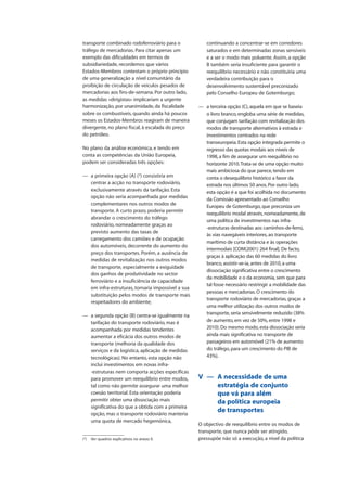 transporte combinado rodoferroviário para o
tráfego de mercadorias. Para citar apenas um
exemplo das dificuldades em termos de
subsidiariedade, recordemos que vários
Estados-Membros contestam o próprio princípio
de uma generalização a nível comunitário da
proibição de circulação de veículos pesados de
mercadorias aos fins-de-semana. Por outro lado,
as medidas «dirigistas» implicariam a urgente
harmonização, por unanimidade, da fiscalidade
sobre os combustíveis, quando ainda há poucos
meses os Estados-Membros reagiram de maneira
divergente, no plano fiscal, à escalada do preço
do petróleo.
No plano da análise económica, e tendo em
conta as competências da União Europeia,
podem ser consideradas três opções:
— a primeira opção (A) (2
) consistiria em
centrar a acção no transporte rodoviário,
exclusivamente através da tarifação. Esta
opção não seria acompanhada por medidas
complementares nos outros modos de
transporte. A curto prazo, poderia permitir
abrandar o crescimento do tráfego
rodoviário, nomeadamente graças ao
previsto aumento das taxas de
carregamento dos camiões e de ocupação
dos automóveis, decorrente do aumento do
preço dos transportes. Porém, a ausência de
medidas de revitalização nos outros modos
de transporte, especialmente a exiguidade
dos ganhos de produtividade no sector
ferroviário e a insuficiência de capacidade
em infra-estruturas, tornaria impossível a sua
substituição pelos modos de transporte mais
respeitadores do ambiente;
— a segunda opção (B) centra-se igualmente na
tarifação do transporte rodoviário, mas é
acompanhada por medidas tendentes
aumentar a eficácia dos outros modos de
transporte (melhoria da qualidade dos
serviços e da logística, aplicação de medidas
tecnológicas). No entanto, esta opção não
inclui investimentos em novas infra-
-estruturas nem comporta acções específicas
para promover um reequilíbrio entre modos,
tal como não permite assegurar uma melhor
coesão territorial. Esta orientação poderia
permitir obter uma dissociação mais
significativa do que a obtida com a primeira
opção, mas o transporte rodoviário manteria
uma quota de mercado hegemónica,
continuando a concentrar-se em corredores
saturados e em determinadas zonas sensíveis
e a ser o modo mais poluente. Assim, a opção
B também seria insuficiente para garantir o
reequilíbrio necessário e não constituiria uma
verdadeira contribuição para o
desenvolvimento sustentável preconizado
pelo Conselho Europeu de Gotemburgo;
— a terceira opção (C), aquela em que se baseia
o livro branco, engloba uma série de medidas,
que conjugam tarifação com revitalização dos
modos de transporte alternativos à estrada e
investimentos centrados na rede
transeuropeia.Esta opção integrada permite o
regresso das quotas modais aos níveis de
1998, a fim de assegurar um reequilíbrio no
horizonte 2010.Trata-se de uma opção muito
mais ambiciosa do que parece, tendo em
conta o desequilíbrio histórico a favor da
estrada nos últimos 50 anos.Por outro lado,
esta opção é a que foi acolhida no documento
da Comissão apresentado ao Conselho
Europeu de Gotemburgo, que preconiza um
reequilíbrio modal através, nomeadamente, de
uma política de investimentos nas infra-
-estruturas destinadas aos caminhos-de-ferro,
às vias navegáveis interiores, ao transporte
marítimo de curta distância e às operações
intermodais [COM(2001) 264 final].De facto,
graças à aplicação das 60 medidas do livro
branco, assistir-se-ia, antes de 2010, a uma
dissociação significativa entre o crescimento
da mobilidade e o da economia, sem que para
tal fosse necessário restringir a mobilidade das
pessoas e mercadorias.O crescimento do
transporte rodoviário de mercadorias, graças a
uma melhor utilização dos outros modos de
transporte, seria sensivelmente reduzido (38%
de aumento, em vez de 50%, entre 1998 e
2010).Do mesmo modo, esta dissociação seria
ainda mais significativa no transporte de
passageiros em automóvel (21% de aumento
do tráfego, para um crescimento do PIB de
43%).
V — A necessidade de uma
estratégia de conjunto
que vá para além
da política europeia
de transportes
O objectivo de reequilíbrio entre os modos de
transporte, que nunca pôde ser atingido,
pressupõe não só a execução, a nível da política(2
) Ver quadros explicativos no anexo II.
 