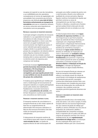 recuperar, em especial no caso das mercadorias,
a sua credibilidade junto dos operadores,
nomeadamente em termos de regularidade e de
pontualidade. Será conveniente que, de forma
progressiva, seja dedicada uma rede de linhas
ferroviárias exclusivamente ao transporte de
mercadorias, para que as companhias atribuam,
em termos comerciais, tanta importância às
mercadorias como aos passageiros.
REFORÇAR A QUALIDADE DO TRANSPORTE RODOVIÁRIO
A principal vantagem competitiva do transporte
rodoviário é a sua capacidade de transportar
mercadorias em toda a Europa, com uma
flexibilidade inigualável e a menor custo. Este
sector tem um papel insubstituível, mas é
economicamente mais frágil do que parece. O
sector rodoviário gera apenas pequenas
margens, devido à sua grande atomização e à
pressão dos carregadores e da indústria sobre os
preços. Algumas empresas de transporte
rodoviário são, por isso, tentadas a praticar
dumping sobre os preços, ignorando a legislação
no domínio social e da segurança, para
compensar este handicap.
A Comissão irá propor regulamentação que
permita harmonizar determinadas cláusulas
contratuais, a fim de proteger os
transportadores em relação aos
carregadores, para que aqueles possam rever
os seus tarifários em caso de aumento brutal
dos preços dos combustíveis.
A mudança passa igualmente por medidas que
visem a modernização do funcionamento do
transporte rodoviário, no respeito pela legislação
social e pelos direitos dos trabalhadores.
Paralelamente, é necessário harmonizar e
reforçar os procedimentos de controlo, a fim
de fazer desaparecer as práticas que impedem
uma concorrência sã e leal no sector.
PROMOVER O TRANSPORTE MARÍTIMO E FLUVIAL
O transporte marítimo de curta distância e o
transporte fluvial são os dois modos capazes de
fazer face ao congestionamento de
determinadas infra-estruturas rodoviárias e à
falta de infra-estruturas ferroviárias. Estes dois
modos de transporte permanecem
subexplorados.
O relançamento do transporte marítimo de
curta distância passa pela criação de verdadeiras
«auto-estradas do mar», no quadro do
esquema director da rede transeuropeia.Tal
pressupõe uma melhor conexão dos portos com
a rede ferroviária e fluvial e uma melhoria da
qualidade dos serviços portuários. Algumas
ligações marítimas (nomeadamente aquelas que
permitam contornar as zonas de
estrangulamento que são hoje os Alpes, os
Pirenéus e o Benelux, e amanhã será a fronteira
germano-polaca) fariam então parte da rede
transeuropeia, tal como as estradas ou as vias
férreas.
A União Europeia deverá dotar-se de regras
reforçadas de segurança marítima, que vão
mais longe do que as que foram propostas
depois da catástrofe do Erika. A Comissão, em
cooperação com a Organização Marítima
Internacional e a Organização Internacional do
Trabalho, para melhor combater os portos e
bandeiras de conveniência, irá propor a
introdução de regras sociais mínimas que
deverão ser verificadas nas inspecções aos
navios e desenvolver um verdadeiro sistema
europeu de gestão do tráfego marítimo.
Paralelamente, para promover o regresso do
maior número possível de navios ao pavilhão
comunitário, a Comissão irá propor uma
directiva relativa à «tributação em função da
tonelagem», a exemplo das legislações
desenvolvidas em alguns Estados-Membros.
No caso do transporte fluvial, por natureza um
modo de transporte intermodal, importa
reforçar a sua posição, através da criação de
ramais fluviais e da instalação de equipamentos
de transbordo para permitir a passagem
contínua das embarcações durante todo o ano.
A harmonização mais completa das prescrições
técnicas das embarcações, dos certificados de
condução e das condições sociais das
tripulações permitirá igualmente dinamizar este
sector.
CONCILIAR O CRESCIMENTO DO TRANSPORTE AÉREO
COM O AMBIENTE
Na época do mercado único e da moeda única,
ainda não existe o «céu único» europeu. A União
Europeia sofre de uma excessiva fragmentação
dos seus sistemas de gestão do tráfego, que
amplifica os atrasos verificados nos voos, leva ao
desperdício de combustível e debilita a
competitividade das companhias europeias.
Assim, é imperativo pôr em prática, até 2004, um
conjunto de propostas concretas com vista ao
estabelecimento de uma regulamentação
comunitária do tráfego aéreo e à instauração
de uma cooperação eficaz, quer com as
autoridades militares quer com o Eurocontrol.
 