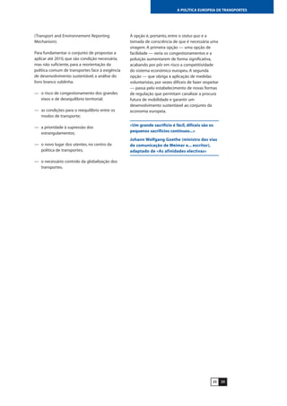 2322
A POLÍTICA EUROPEIA DE TRANSPORTES
(Transport and Environnement Reporting
Mechanism).
Para fundamentar o conjunto de propostas a
aplicar até 2010, que são condição necessária,
mas não suficiente, para a reorientação da
política comum de transportes face à exigência
de desenvolvimento sustentável, a análise do
livro branco sublinha:
— o risco de congestionamento dos grandes
eixos e de desequilíbrio territorial;
— as condições para o reequilíbrio entre os
modos de transporte;
— a prioridade à supressão dos
estrangulamentos;
— o novo lugar dos utentes, no centro da
política de transportes;
— o necessário controlo da globalização dos
transportes.
A opção é, portanto, entre o status quo e a
tomada de consciência de que é necessária uma
viragem. A primeira opção — uma opção de
facilidade — veria os congestionamentos e a
poluição aumentarem de forma significativa,
acabando por pôr em risco a competitividade
do sistema económico europeu. A segunda
opção — que obriga à aplicação de medidas
voluntaristas, por vezes difíceis de fazer respeitar
— passa pelo estabelecimento de novas formas
de regulação que permitam canalizar a procura
futura de mobilidade e garantir um
desenvolvimento sustentável ao conjunto da
economia europeia.
«Um grande sacrifício é fácil, difíceis são os
pequenos sacrifícios contínuos...»
Johann Wolfgang Goethe (ministro das vias
de comunicação de Weimar e... escritor),
adaptado de «As afinidades electivas»
 