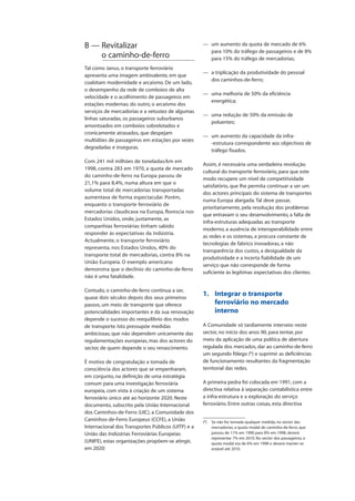 B — Revitalizar
o caminho-de-ferro
Tal como Janus, o transporte ferroviário
apresenta uma imagem ambivalente, em que
coabitam modernidade e arcaísmo. De um lado,
o desempenho da rede de comboios de alta
velocidade e o acolhimento de passageiros em
estações modernas; do outro, o arcaísmo dos
serviços de mercadorias e a vetustez de algumas
linhas saturadas, os passageiros suburbanos
amontoados em comboios sobrelotados e
cronicamente atrasados, que despejam
multidões de passageiros em estações por vezes
degradadas e inseguras.
Com 241 mil milhões de toneladas/km em
1998, contra 283 em 1970, a quota de mercado
do caminho-de-ferro na Europa passou de
21,1% para 8,4%, numa altura em que o
volume total de mercadorias transportadas
aumentava de forma espectacular. Porém,
enquanto o transporte ferroviário de
mercadorias claudicava na Europa, florescia nos
Estados Unidos, onde, justamente, as
companhias ferroviárias tinham sabido
responder às expectativas da indústria.
Actualmente, o transporte ferroviário
representa, nos Estados Unidos, 40% do
transporte total de mercadorias, contra 8% na
União Europeia. O exemplo americano
demonstra que o declínio do caminho-de-ferro
não é uma fatalidade.
Contudo, o caminho-de-ferro continua a ser,
quase dois séculos depois dos seus primeiros
passos, um meio de transporte que oferece
potencialidades importantes e da sua renovação
depende o sucesso do reequilíbrio dos modos
de transporte. Isto pressupõe medidas
ambiciosas, que não dependem unicamente das
regulamentações europeias, mas dos actores do
sector, de quem depende o seu renascimento.
É motivo de congratulação a tomada de
consciência dos actores que se empenharam,
em conjunto, na definição de uma estratégia
comum para uma investigação ferroviária
europeia, com vista à criação de um sistema
ferroviário único até ao horizonte 2020. Neste
documento, subscrito pela União Internacional
dos Caminhos-de-Ferro (UIC), a Comunidade dos
Caminhos-de-Ferro Europeus (CCFE), a União
Internacional dos Transportes Públicos (UITP) e a
União das Indústrias Ferroviárias Europeias
(UNIFE), estas organizações propõem-se atingir,
em 2020:
— um aumento da quota de mercado de 6%
para 10% do tráfego de passageiros e de 8%
para 15% do tráfego de mercadorias;
— a triplicação da produtividade do pessoal
dos caminhos-de-ferro;
— uma melhoria de 50% da eficiência
energética;
— uma redução de 50% da emissão de
poluentes;
— um aumento da capacidade da infra-
-estrutura correspondente aos objectivos de
tráfego fixados.
Assim, é necessária uma verdadeira revolução
cultural do transporte ferroviário, para que este
modo recupere um nível de competitividade
satisfatório, que lhe permita continuar a ser um
dos actores principais do sistema de transportes
numa Europa alargada.Tal deve passar,
prioritariamente, pela resolução dos problemas
que entravam o seu desenvolvimento, a falta de
infra-estruturas adequadas ao transporte
moderno, a ausência de interoperabilidade entre
as redes e os sistemas, a procura constante de
tecnologias de fabrico inovadoras, a não
transparência dos custos, a desigualdade da
produtividade e a incerta fiabilidade de um
serviço que não corresponde de forma
suficiente às legítimas expectativas dos clientes.
1. Integrar o transporte
ferroviário no mercado
interno
A Comunidade só tardiamente interveio neste
sector, no início dos anos 90, para tentar, por
meio da aplicação de uma política de abertura
regulada dos mercados, dar ao caminho-de-ferro
um segundo fôlego (6
) e suprimir as deficiências
de funcionamento resultantes da fragmentação
territorial das redes.
A primeira pedra foi colocada em 1991, com a
directiva relativa à separação contabilística entre
a infra-estrutura e a exploração do serviço
ferroviário. Entre outras coisas, esta directiva
(6
) Se não for tomada qualquer medida, no sector das
mercadorias, a quota modal do caminho-de-ferro, que
passou de 11% em 1990 para 8% em 1998, deverá
representar 7% em 2010. No sector dos passageiros, a
quota modal era de 6% em 1998 e deverá manter-se
estável até 2010.
 