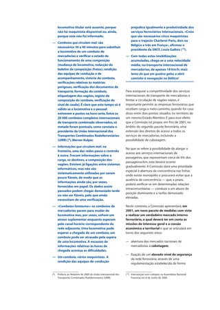locomotiva titular está ausente, porque
não há maquinista disponível ou, ainda,
porque este não foi informado.
— Comboios que circulam mal: são
necessários 30 a 40 minutos para substituir
a locomotiva de um comboio de
mercadorias e verificar o estado de
funcionamento de uma composição
[mudança de locomotiva, redacção do
boletim de composição (freios), rendição
das equipas de condução e de
acompanhamento, vistoria do comboio,
verificações relativas às matérias
perigosas, verificação dos documentos de
transporte, formação do comboio,
etiquetagem dos vagões, registo da
composição do comboio, verificação do
sinal de cauda]. É claro que este tempo só é
válido se a locomotiva e o pessoal
estiverem a postos na hora certa. Entre os
20 000 comboios completos internacionais
de transporte combinado observados, só
metade foram pontuais, como constata o
presidente da União Internacional dos
Transportes Combinados Rodoferroviários
(UIRR) (9
),Werner Kulper.
— Informações que circulam mal: na
fronteira, uma das redes passa o controlo
à outra.Trocam informações sobre a
carga, os destinos, a composição dos
vagões. Existem já ligações entre sistemas
informáticos, mas não são
sistematicamente utilizadas por serem
pouco fiáveis, de modo que as
informações ainda são, por vezes,
fornecidas em papel. Os dados assim
passados podem chegar demasiado tarde
ou não ser fiáveis, pelo que ainda
necessitam de uma verificação.
— «Comboios-fantasma»: os comboios de
mercadorias param para mudar de
locomotiva mas, por vezes, sofrem um
atraso suplementar enquanto esperam
pelo canal horário correspondente da
rede adjacente. Uma locomotiva pode
esperar a chegada de um comboio, um
comboio pode ser atrasado pela espera
de uma locomotiva. A escassez de
informações relativas às horas de
chegada acentua as dificuldades.
— Um comboio, vários maquinistas. A
rendição das equipas de condução
prejudica igualmente a produtividade dos
serviços ferroviários internacionais. «Creio
que são necessários cinco maquinistas
para o trajecto Charleroi-Paris, dois na
Bélgica e três em França», afirmou o
presidente da SNCF, Louis Gallois (10
).
— Com todas estas imobilizações
acumuladas, chega-se a uma velocidade
média, no transporte internacional de
mercadorias, de apenas 18 km/h: mais
lento do que um quebra-gelos a abrir
caminho à navegação no Báltico!
Para assegurar a competitividade dos serviços
internacionais de transporte de mercadorias e
limitar a circulação de vagões vazios, é
importante permitir às empresas ferroviárias que
recebam carga a meio caminho, quando for caso
disso entre dois pontos situados no território de
um mesmo Estado-Membro. É para esse efeito
que a Comissão irá propor, em fins de 2001, no
âmbito do segundo pacote ferroviário, uma
extensão dos direitos de acesso a todos os
serviços de mercadorias, incluindo a
possibilidade de cabotagem.
No que se refere à possibilidade de alargar o
acesso aos serviços internacionais de
passageiros, que representam cerca de 6% dos
passageiros/km, esta deverá ocorrer
gradualmente. A Comissão dará uma prioridade
especial à abertura da concorrência nas linhas
onde existe monopólio e procurará evitar que a
ausência de concorrência — que, a prazo,
poderá verificar-se em determinadas relações
intracomunitárias — conduza a um abuso de
posição dominante e a tarifas demasiado
elevadas.
Neste contexto, a Comissão apresentará, em
2001, um novo pacote de medidas com vista
a realizar um verdadeiro mercado interno
ferroviário, o qual deverá ter em conta as
missões de interesse geral e a coesão
económica e territorial e que se articulará em
torno dos seguintes eixos:
— abertura dos mercados nacionais de
mercadorias à cabotagem;
— fixação de um elevado nível de segurança
da rede ferroviária, através de uma
regulamentação estabelecida de forma
(9
) Prefácio ao Relatório de 2000 da União Internacional dos
Transportes Combinados Rodoferroviários (UIRR).
(10
) Intervenção num colóquio na Assembleia Nacional
Francesa, em 8 de Junho de 2000.
 