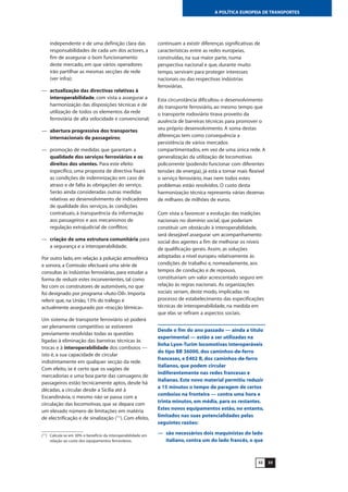3332
A POLÍTICA EUROPEIA DE TRANSPORTES
independente e de uma definição clara das
responsabilidades de cada um dos actores, a
fim de assegurar o bom funcionamento
deste mercado, em que vários operadores
irão partilhar as mesmas secções de rede
(ver infra);
— actualização das directivas relativas à
interoperabilidade, com vista a assegurar a
harmonização das disposições técnicas e de
utilização de todos os elementos da rede
ferroviária de alta velocidade e convencional;
— abertura progressiva dos transportes
internacionais de passageiros;
— promoção de medidas que garantam a
qualidade dos serviços ferroviários e os
direitos dos utentes. Para este efeito
específico, uma proposta de directiva fixará
as condições de indemnização em caso de
atraso e de falta às obrigações do serviço.
Serão ainda consideradas outras medidas
relativas ao desenvolvimento de indicadores
de qualidade dos serviços, às condições
contratuais, à transparência da informação
aos passageiros e aos mecanismos de
regulação extrajudicial de conflitos;
— criação de uma estrutura comunitária para
a segurança e a interoperabilidade.
Por outro lado, em relação à poluição atmosférica
e sonora, a Comissão efectuará uma série de
consultas às indústrias ferroviárias, para estudar a
forma de reduzir estes inconvenientes, tal como
fez com os construtores de automóveis, no que
foi designado por programa «Auto-Oil». Importa
referir que, na União, 13% do tráfego é
actualmente assegurado por «tracção térmica».
Um sistema de transporte ferroviário só poderá
ser plenamente competitivo se estiverem
previamente resolvidas todas as questões
ligadas à eliminação das barreiras técnicas às
trocas e à interoperabilidade dos comboios —
isto é, a sua capacidade de circular
indistintamente em qualquer secção da rede.
Com efeito, se é certo que os vagões de
mercadorias e uma boa parte das carruagens de
passageiros estão tecnicamente aptos, desde há
décadas, a circular desde a Sicília até à
Escandinávia, o mesmo não se passa com a
circulação das locomotivas, que se depara com
um elevado número de limitações em matéria
de electrificação e de sinalização (11
). Com efeito,
continuam a existir diferenças significativas de
características entre as redes europeias,
construídas, na sua maior parte, numa
perspectiva nacional e que, durante muito
tempo, serviram para proteger interesses
nacionais ou das respectivas indústrias
ferroviárias.
Esta circunstância dificultou o desenvolvimento
do transporte ferroviário, ao mesmo tempo que
o transporte rodoviário tirava proveito da
ausência de barreiras técnicas para promover o
seu próprio desenvolvimento. A soma destas
diferenças tem como consequência a
persistência de vários mercados
compartimentados, em vez de uma única rede. A
generalização da utilização de locomotivas
policorrente (podendo funcionar com diferentes
tensões de energia), já está a tornar mais flexível
o serviço ferroviário, mas nem todos estes
problemas estão resolvidos. O custo desta
harmonização técnica representa várias dezenas
de milhares de milhões de euros.
Com vista a favorecer a evolução das tradições
nacionais no domínio social, que poderiam
constituir um obstáculo à interoperabilidade,
será desejável assegurar um acompanhamento
social dos agentes a fim de melhorar os níveis
de qualificação gerais. Assim, as soluções
adoptadas a nível europeu relativamente às
condições de trabalho e, nomeadamente, aos
tempos de condução e de repouso,
constituiriam um valor acrescentado seguro em
relação às regras nacionais. As organizações
sociais seriam, deste modo, implicadas no
processo de estabelecimento das especificações
técnicas de interoperabilidade, na medida em
que elas se refiram a aspectos sociais.
Desde o fim do ano passado — ainda a título
experimental — estão a ser utilizadas na
linha Lyon-Turim locomotivas interoperáveis
do tipo BB 36000, dos caminhos-de-ferro
franceses, e E402 B, dos caminhos-de-ferro
italianos, que podem circular
indiferentemente nas redes francesas e
italianas. Este novo material permitiu reduzir
a 15 minutos o tempo de paragem de certos
comboios na fronteira — contra uma hora e
trinta minutos, em média, para os restantes.
Estes novos equipamentos estão, no entanto,
limitados nas suas potencialidades pelas
seguintes razões:
— são necessários dois maquinistas do lado
italiano, contra um do lado francês, o que
(11
) Calcula-se em 30% o benefício da interoperabilidade em
relação ao custo dos equipamentos ferroviários.
 