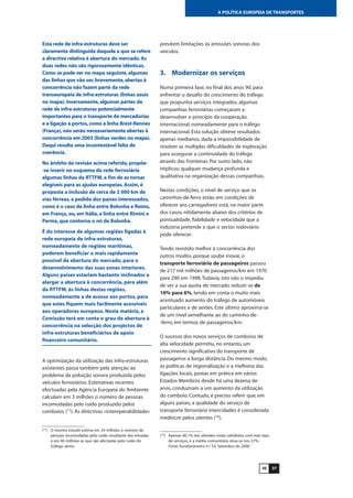 3736
A POLÍTICA EUROPEIA DE TRANSPORTES
Esta rede de infra-estruturas deve ser
claramente distinguida daquela a que se refere
a directiva relativa à abertura do mercado.As
duas redes não são rigorosamente idênticas.
Como se pode ver no mapa seguinte,algumas
das linhas que vão ser,brevemente,abertas à
concorrência não fazem parte da rede
transeuropeia de infra-estruturas (linhas azuis
no mapa). Inversamente,algumas partes da
rede de infra-estruturas potencialmente
importantes para o transporte de mercadorias
e a ligação a portos,como a linha Brest-Rennes
(França), não serão necessariamente abertas à
concorrência em 2003 (linhas verdes no mapa).
Daqui resulta uma incontestável falta de
coerência.
No âmbito da revisão acima referida, propõe-
-se inserir no esquema da rede ferroviária
algumas linhas da RTTFM, a fim de as tornar
elegíveis para as ajudas europeias. Assim, é
proposta a inclusão de cerca de 2 000 km de
vias férreas, a pedido dos países interessados,
como é o caso da linha entre Bolonha e Reims,
em França, ou, em Itália, a linha entre Rimini e
Parma, que contorna o nó de Bolonha.
É do interesse de algumas regiões ligadas à
rede europeia de infra-estruturas,
nomeadamente de regiões marítimas,
poderem beneficiar o mais rapidamente
possível da abertura do mercado, para o
desenvolvimento das suas zonas interiores.
Alguns países estariam bastante inclinados a
alargar a abertura à concorrência, para além
da RTTFM, às linhas destas regiões,
nomeadamente a de acesso aos portos, para
que estes fiquem mais facilmente acessíveis
aos operadores europeus. Nesta matéria, a
Comissão terá em conta o grau de abertura à
concorrência na selecção dos projectos de
infra-estruturas beneficiários de apoio
financeiro comunitário.
A optimização da utilização das infra-estruturas
existentes passa também pela atenção ao
problema da poluição sonora produzida pelos
veículos ferroviários. Estimativas recentes
efectuadas pela Agência Europeia do Ambiente
calculam em 3 milhões o número de pessoas
incomodadas pelo ruído produzido pelos
comboios (15
). As directivas «interoperabilidade»
prevêem limitações às emissões sonoras dos
veículos.
3. Modernizar os serviços
Numa primeira fase, no final dos anos 90, para
enfrentar o desafio do crescimento do tráfego
que propunha serviços integrados, algumas
companhias ferroviárias começaram a
desenvolver o princípio da cooperação
internacional, nomeadamente para o tráfego
internacional. Esta solução obteve resultados
apenas medianos, dada a impossibilidade de
resolver as múltiplas dificuldades de exploração
para assegurar a continuidade do tráfego
através das fronteiras. Por outro lado, não
implicou qualquer mudança profunda e
qualitativa na organização dessas companhias.
Nestas condições, o nível de serviço que os
caminhos-de-ferro estão em condições de
oferecer aos carregadores está, na maior parte
dos casos, nitidamente abaixo dos critérios de
pontualidade, fiabilidade e velocidade que a
indústria pretende e que o sector rodoviário
pode oferecer.
Tendo resistido melhor à concorrência dos
outros modos, porque soube inovar, o
transporte ferroviário de passageiros passou
de 217 mil milhões de passageiros/km em 1970
para 290 em 1998.Todavia, isto não o impediu
de ver a sua quota de mercado reduzir-se de
10% para 6%, tendo em conta o muito mais
acentuado aumento do tráfego de automóveis
particulares e de aviões. Este último aproxima-se
de um nível semelhante ao do caminho-de-
-ferro, em termos de passageiros/km.
O sucesso dos novos serviços de comboios de
alta velocidade permitiu, no entanto, um
crescimento significativo do transporte de
passageiros a longa distância. Do mesmo modo,
as políticas de regionalização e a melhoria das
ligações locais, postas em prática em vários
Estados-Membros desde há uma dezena de
anos, conduziram a um aumento da utilização
do comboio. Contudo, é preciso referir que, em
alguns países, a qualidade do serviço de
transporte ferroviário intercidades é considerada
medíocre pelos utentes (16
).
(15
) O mesmo estudo estima em 24 milhões o número de
pessoas incomodadas pelo ruído resultante das estradas
e em 40 milhões as que são afectadas pelo ruído do
tráfego aéreo.
(16
) Apenas 46,1% dos alemães estão satisfeitos com este tipo
de serviços, e a média comunitária situa-se nos 57%.
Fonte: Eurobarómetro n.º 53, Setembro de 2000.
 