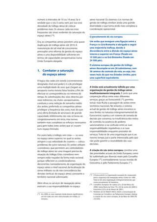 número a intervalos de 10 ou 14 anos. Se é
verdade que o céu é vasto, nem por isso esta
densidade de tráfego deixa de colocar
problemas reais. Os atrasos cada vez mais
frequentes são sinais evidentes da saturação do
espaço aéreo (18
).
Ora, as companhias aéreas prevêem uma quase
duplicação do tráfego aéreo até 2010. A
manutenção de tal nível de crescimento
pressupõe uma reforma da gestão do espaço
aéreo e uma disponibilidade suficiente em
termos de capacidades aeroportuárias numa
União Europeia alargada.
1. Combater a saturação
do espaço aéreo
A lógica das redes em estrela (correntemente
designada «hub and spoke») é a de privilegiar
uma multiplicidade de voos que chegam ao
aeroporto numa mesma faixa horária, a fim de
efectuar as correspondências no mínimo de
tempo. As substituições dos voos directos por
voos indirectos, via «hubs» aeroportuários,
conduziu a uma redução do tamanho médio
dos aviões, preferindo as companhias aéreas
privilegiar a frequência dos voos, mais do que
uma oferta limitada de aeronaves de grande
capacidade. Infelizmente, isto não só levou ao
congestionamento em terra, mas tornou
também mais complexos os esforços necessários
para gerir todos estes aviões que se cruzam
num espaço limitado.
Por outro lado, o tráfego «em rota» — os voos
no espaço aéreo superior, no qual os aviões
atingem a sua velocidade de cruzeiro — coloca
problemas de outra natureza. Os aviões utilizam
«corredores» que permitem aos controladores
do tráfego aéreo ter uma imagem precisa da
situação do tráfego. Estes corredores nem
sempre estão traçados da forma mais racional,
porque reflectem os condicionalismos
decorrentes, nomeadamente, da organização do
espaço aéreo a nível nacional, da localização de
zonas militares ou da não-concordância das
divisões verticais do espaço aéreo, consoante o
território nacional sobrevoado.
Além disso, os serviços de navegação aérea
exercem a sua responsabilidade no espaço
aéreo nacional. Os sistemas e as normas de
gestão do tráfego revelam ainda uma grande
diversidade, o que torna ainda mais complexa a
coordenação operacional.
O parcelamento do céu europeu
Um avião que assegure uma ligação entre a
França e a Grã-Bretanha é obrigado a seguir
uma trajectória ineficaz, devido à
discordância entre a divisão do espaço aéreo
interno e superior em França (fixado em
19 500 pés) e na Grã-Bretanha (fixado em
24 500 pés).
O sistema europeu de gestão do tráfego
aéreo decompõe-se em 26 subsistemas, com
58 centros de controlo de rota, ou seja, três
vezes mais do que nos Estados Unidos, para
uma superfície equivalente.
A União está actualmente tolhida por uma
organização da gestão do tráfego aéreo
insuficientemente integrada. É certo que uma
cooperação eficaz entre estes diferentes
serviços, graças ao Eurocontrol (19
), permitiu
tornar mais fluida a passagem de aviões entre
territórios nacionais. No entanto, o sistema
actual de gestão do tráfego aéreo encontra os
seus limites na natureza intergovernamental do
Eurocontrol, sujeita a um sistema de tomada de
decisão por consenso, na insuficiência dos meios
de controlo, na ausência de poderes
sancionatórios e na confusão entre as suas
responsabilidades reguladoras e as suas
responsabilidades enquanto prestador de
serviços.Trata-se de uma organização que é, ao
mesmo tempo, juiz e parte interessada, pelo que
não pode garantir a neutralidade das suas
decisões.
A criação do céu único europeu constitui uma
das prioridades actuais da União Europeia, como
foi sublinhado por diversas vezes pelo Conselho
Europeu (20
), nomeadamente na sua reunião de
Estocolmo, e pelo Parlamento Europeu (21
).
(18
) Em 2000, os voos registam ainda atrasos significativos:
um em cada seis voos está atrasado, em média, 22
minutos.
(19
) O Eurocontrol é a organização europeia de cooperação
para a segurança da navegação aérea, criada em 1960.
Trata-se de uma organização intergovernamental, que
conta actualmente 30 membros.
(20
) Conselhos Europeus de Lisboa (23 e 24 de Março de
2000), Santa Maria da Feira (19 e 20 de Junho de 2000) e
Estocolmo (23 e 24 de Março de 2001).
(21
) Relatório de Sir Robert Atkins sobre a comunicação da
Comissão ao Conselho e ao Parlamento Europeu relativa
à criação do céu único europeu, 26 de Maio de 2000 (PE
232.935).
 