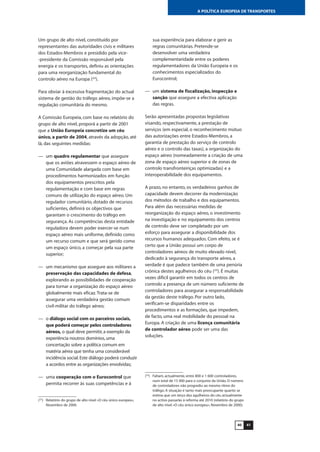 4140
A POLÍTICA EUROPEIA DE TRANSPORTES
Um grupo de alto nível, constituído por
representantes das autoridades civis e militares
dos Estados-Membros e presidido pela vice-
-presidente da Comissão responsável pela
energia e os transportes, definiu as orientações
para uma reorganização fundamental do
controlo aéreo na Europa (22
).
Para obviar à excessiva fragmentação do actual
sistema de gestão do tráfego aéreo, impõe-se a
regulação comunitária do mesmo.
A Comissão Europeia, com base no relatório do
grupo de alto nível, proporá a partir de 2001
que a União Europeia concretize um céu
único, a partir de 2004, através da adopção, até
lá, das seguintes medidas:
— um quadro regulamentar que assegure
que os aviões atravessem o espaço aéreo de
uma Comunidade alargada com base em
procedimentos harmonizados em função
dos equipamentos prescritos pela
regulamentação e com base em regras
comuns de utilização do espaço aéreo. Um
regulador comunitário, dotado de recursos
suficientes, definirá os objectivos que
garantam o crescimento do tráfego em
segurança. As competências desta entidade
reguladora devem poder exercer-se num
espaço aéreo mais uniforme, definido como
um recurso comum e que será gerido como
um espaço único, a começar pela sua parte
superior;
— um mecanismo que assegure aos militares a
preservação das capacidades de defesa,
explorando as possibilidades de cooperação
para tornar a organização do espaço aéreo
globalmente mais eficaz.Trata-se de
assegurar uma verdadeira gestão comum
civil-militar do tráfego aéreo;
— o diálogo social com os parceiros sociais,
que poderá começar pelos controladores
aéreos, o qual deve permitir, a exemplo da
experiência noutros domínios, uma
concertação sobre a política comum em
matéria aérea que tenha uma considerável
incidência social.Este diálogo poderá conduzir
a acordos entre as organizações envolvidas;
— uma cooperação com o Eurocontrol que
permita recorrer às suas competências e à
sua experiência para elaborar e gerir as
regras comunitárias. Pretende-se
desenvolver uma verdadeira
complementaridade entre os poderes
regulamentadores da União Europeia e os
conhecimentos especializados do
Eurocontrol;
— um sistema de fiscalização, inspecção e
sanção que assegure a efectiva aplicação
das regras.
Serão apresentadas propostas legislativas
visando, respectivamente, a prestação de
serviços (em especial, o reconhecimento mútuo
das autorizações entre Estados-Membros, a
garantia de prestação do serviço de controlo
aéreo e o controlo das taxas), a organização do
espaço aéreo (nomeadamente a criação de uma
zona de espaço aéreo superior e de zonas de
controlo transfronteiriças optimizadas) e a
interoperabilidade dos equipamentos.
A prazo, no entanto, os verdadeiros ganhos de
capacidade devem decorrer da modernização
dos métodos de trabalho e dos equipamentos.
Para além das necessárias medidas de
reorganização do espaço aéreo, o investimento
na investigação e no equipamento dos centros
de controlo deve ser completado por um
esforço para assegurar a disponibilidade dos
recursos humanos adequados. Com efeito, se é
certo que a União possui um corpo de
controladores aéreos de muito elevado nível,
dedicado à segurança do transporte aéreo, a
verdade é que padece também de uma penúria
crónica destes agulheiros do céu (23
). É muitas
vezes difícil garantir em todos os centros de
controlo a presença de um número suficiente de
controladores para assegurar a responsabilidade
da gestão deste tráfego. Por outro lado,
verificam-se disparidades entre os
procedimentos e as formações, que impedem,
de facto, uma real mobilidade do pessoal na
Europa. A criação de uma licença comunitária
de controlador aéreo pode ser uma das
soluções.
(22
) Relatório do grupo de alto nível «O céu único europeu»,
Novembro de 2000.
(23
) Faltam, actualmente, entre 800 e 1 600 controladores,
num total de 15 000 para o conjunto da União. O número
de controladores não progrediu ao mesmo ritmo do
tráfego. A situação é tanto mais preocupante quanto se
estima que um terço dos agulheiros do céu actualmente
no activo passarão à reforma até 2010 (relatório do grupo
de alto nível «O céu único europeu», Novembro de 2000).
 