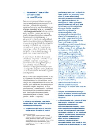 2. Repensar as capacidades
aeroportuárias
e a sua utilização
Face ao crescimento do tráfego, é necessário
repensar a exploração dos aeroportos, a fim de
optimizar a utilização das capacidades
existentes. No entanto, isso não será suficiente e
a Europa não poderá furtar-se a novas infra-
-estruturas aeroportuárias, inclusivamente nos
países candidatos à adesão, que raramente
dispõem de capacidades suficientes para fazer
face ao crescimento do tráfego que o
alargamento inevitavelmente implicará. Esta é,
igualmente, uma condição essencial para evitar
uma perda de competitividade das companhias
europeias em relação às suas concorrentes,
nomeadamente norte-americanas. Importa
recordar que o volume de negócios da maior
companhia europeia não atinge, sequer, o da
quarta maior companhia americana (24
).
A actual estrutura do sistema de transporte
aéreo leva as companhias a concentrar as suas
actividades nos grandes aeroportos, que
desenvolvem como placas giratórias para as
suas actividades intracomunitárias e
internacionais. O congestionamento concentra-
-se nos grandes aeroportos centrais, traduzindo-
-se em incómodos e em dificuldades na gestão
do tráfego aéreo.
Ora, se é certo que o congestionamento no céu
é já objecto de um plano de acção concreto, o
congestionamento no solo não obtém ainda a
atenção nem o empenhamento necessários. No
entanto, quase metade dos cinquenta principais
aeroportos europeus atingiram já, ou estão
prestes a atingir, a saturação da sua capacidade
no solo. Necessitam, portanto, de continuar a
fazer esforços para desenvolver sistemas
integrados de gestão e controlo, a fim de
garantir a eficácia e a segurança.
A utilização mais eficaz das capacidades
aeroportuárias passa pela definição de um
novo quadro regulamentar:
— paralelamente à criação do céu único,
impõe-se uma alteração do quadro
regulamentar que rege a atribuição de
faixas horárias nos aeroportos, como
acaba de propor a Comissão. É
necessário assegurar, nomeadamente,
uma planificação coerente da
capacidade do espaço aéreo e das
capacidades aeroportuárias. A faixa
horária, que consiste no direito de
aterrar ou descolar a uma hora
específica num aeroporto
congestionado, deve estar
correlacionada com a capacidade
disponível no espaço aéreo. Se for
aprovada, a proposta da Comissão
deverá contribuir para a gestão das
faixas horárias, permitindo,
nomeadamente, mais transparência nas
permutas de faixas, uma sanção
imediata em caso de não-utilização das
mesmas e, por último, critérios mais
rigorosos para as prioridades de
distribuição. Esta regulamentação
deverá, numa segunda etapa, evoluir
para uma maior flexibilidade,
inclusivamente através do recurso aos
mecanismos do mercado. Para este
efeito, a Comissão apresentará, em 2003,
após a realização de um novo estudo e
de uma consulta às partes interessadas,
uma nova revisão do sistema de
atribuição de faixas horárias, por forma
a alargar o acesso ao mercado, tendo em
conta, ao mesmo tempo, a necessidade
de reduzir as incidências ambientais nos
aeroportos comunitários;
— as taxas aeroportuárias devem ser
alteradas para desencorajar a
concentração de voos em certas horas do
dia;
— as regras ambientais devem encorajar a
procura de medidas alternativas antes de
se limitar o número de operadores num
aeroporto;
— a intermodalidade com o caminho-de-ferro
deve permitir ganhos de capacidade
importantes, transformando a
concorrência entre o comboio e o avião
numa complementaridade entre ambos
no caso das conexões entre metrópoles
servidas por comboios de alta velocidade.
Já não se justifica manter determinadas
ligações aéreas para destinos em que
exista, de facto, uma alternativa
ferroviária competitiva de alta
velocidade. Poderá, assim, operar-se uma
transferência de capacidade para os eixos
(24
) A American Airlines, primeira companhia mundial,
registou em 2000 um volume de negócios de 19,7 mil
milhões de dólares e a Federal Express, que está em
quarto lugar, um volume de negócios de 15,6 mil milhões
de dólares, enquanto a Lufthansa, primeiro grupo
europeu, teve um volume de negócios de 13,3 mil
milhões de dólares.
 