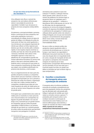 4342
A POLÍTICA EUROPEIA DE TRANSPORTES
em que não exista serviço ferroviário de
alta velocidade (25
).
Uma utilização mais eficaz e racional dos
aeroportos não será todavia suficiente para
obviar à necessidade de aumento da
capacidade. A verdade é que são poucos os
projectos de novos aeroportos (Lisboa, Berlim,
Paris).
Actualmente, a principal prioridade é, portanto,
limitar a construção de novos aeroportos, mal
aceite pelas populações, e procurar a
racionalização do tráfego, através de regras de
gestão do tráfego e da utilização de aviões de
maior porte. Ao fazer isto, existe igualmente o
risco de descurar uma categoria importante de
clientes que utilizam as linhas regionais para
destinos que não são servidos pelos comboios
rápidos. A este respeito, importa reorientar as
escolhas, que hoje são a favor das grandes infra-
-estruturas, mantendo «táxis aéreos» entre
metrópoles regionais e entre estas e as
plataformas de correspondência quando não
existam alternativas ferroviárias. Em termos mais
gerais, é claro que os decisores políticos não
poderão evitar a construção de novas pistas ou
novos aeroportos, investimentos de longo prazo
que exigem uma verdadeira planificação, nos
próximos dois decénios, a nível europeu.
Face ao congestionamento da maior parte dos
grandes aeroportos europeus, as companhias
aéreas devem procurar maximizar o número de
passageiros transportados por voo e, portanto, a
dimensão dos aviões. No entanto, a organização
em «hub» tem o efeito contrário, tendo as
companhias a tendência para optar por uma
maior frequência de aviões de médio porte, em
vez de um serviço menos frequente com aviões
de grande porte.
É de esperar que a predominância dos aviões de
médio porte se mantenha na maior parte dos
voos intracomunitários. Em contrapartida, nas
ligações de grande densidade e nos voos de
longo curso, é provável que um grande número
de companhias opte por aviões de grande
capacidade. O A380 da Airbus é um primeiro
exemplo do que deverá ser a próxima geração
de aviões: aviões de grande porte, que permitem
transportar mais passageiros. A indústria
aeronáutica está a preparar-se para esta
evolução (26
).Todavia, a utilização intensiva
destes grandes aviões colocará um certo
número de problemas. Em primeiro lugar, os
aeroportos devem ser adaptados para a
utilização de tais aparelhos — embarcar e
desembarcar 500 ou 600 pessoas, em vez de 150
ou 200, exige mais da organização dos
aeroportos, em termos de entrega de bagagens,
controlos de segurança, formalidades aduaneiras
e acolhimento dos passageiros. É evidente que a
utilização destes grandes aviões não reduzirá o
tráfego de ligação, uma vez que será necessário
assegurar o encaminhamento dos passageiros
destes novos aviões, e tornará ainda mais
premente a necessidade de uma
intermodalidade eficaz.
No que se refere ao estatuto jurídico dos
aeroportos, importa igualmente referir o
movimento de privatização que se iniciou na
Europa, e cujo impacto nas capacidades é
dificilmente mensurável nesta fase. Em todo o
caso, esta situação deve ser enquadrada tendo
em conta a situação de monopólio de facto em
que operam os aeroportos. Será necessário
assegurar, em especial, que as taxas
aeroportuárias correspondam efectivamente aos
serviços prestados. Foi por esta razão que a
Comissão propôs, há muito, um quadro que
defina os princípios por que se devem reger as
taxas aeroportuárias.
3. Conciliar o crescimento
do transporte aéreo com
a protecção do ambiente
O transporte aéreo irá enfrentar problemas
acrescidos de aceitação, nomeadamente por
parte das populações vizinhas dos aeroportos,
que são afectadas pelo ruído gerado pelo
tráfego. A aplicação de medidas que visem
reduzir as emissões sonoras e gasosas (27
)
produzidas pelo transporte aéreo é uma
condição necessária à continuação do
crescimento do sector.Todavia, esse é um
exercício difícil porque, neste domínio, a
margem de manobra da União é estreita: com
efeito, é preciso ter em conta os
compromissos internacionais assumidos
(25
) Está previsto, por exemplo, que a nova linha de alta
velocidade Turim-Milão compreenda igualmente uma
ligação ao aeroporto de Malpensa.
(26
) Relatório «Le futur de l’aéronautique européenne: une
vision partagée pour 2020», apresentado por Philippe
Busquin, Janeiro de 2001.
(27
) Durante um voo Amesterdão-Nova Iorque, um avião
emite, em média, uma tonelada de CO2
por passageiro.
 